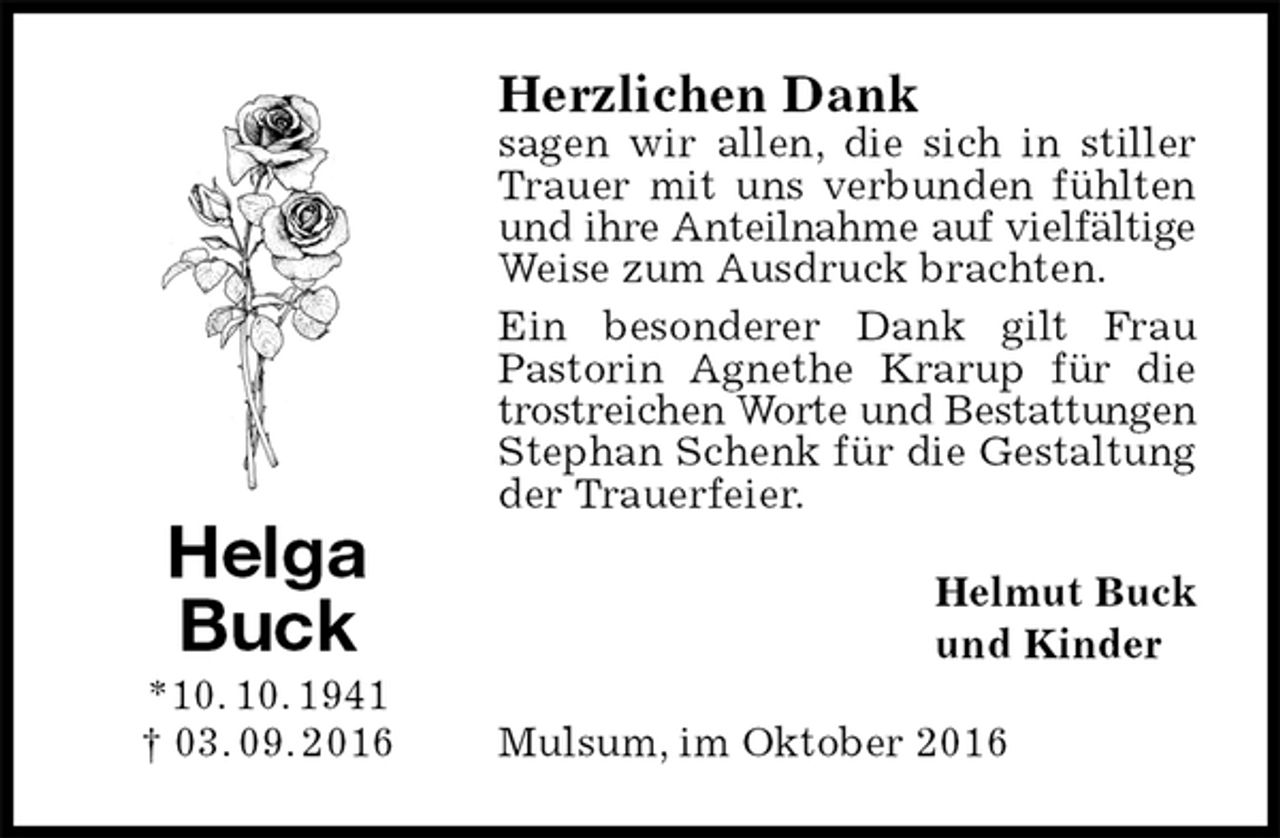 <p>Herzlichen Dank<br />sagen wir allen, die sich in stiller Trauer mit uns verbunden fühlten und ihre Anteilnahme auf vielfältige<br />Weise zum Ausdruck brachten.<br />Ein besonderer Dank gilt Frau Pastorin Agnethe Krarup für die trostreichen Worte und Bestattungen<br />Stephan Schenk für die Gestaltung der Trauerfeier.<br />Helmut Buck<br />und Kinder<br />Mulsum, im Oktober 2016<br />Helga<br />Buck<br />*10. 10. 1941<br />† 03. 09. 2016</p>