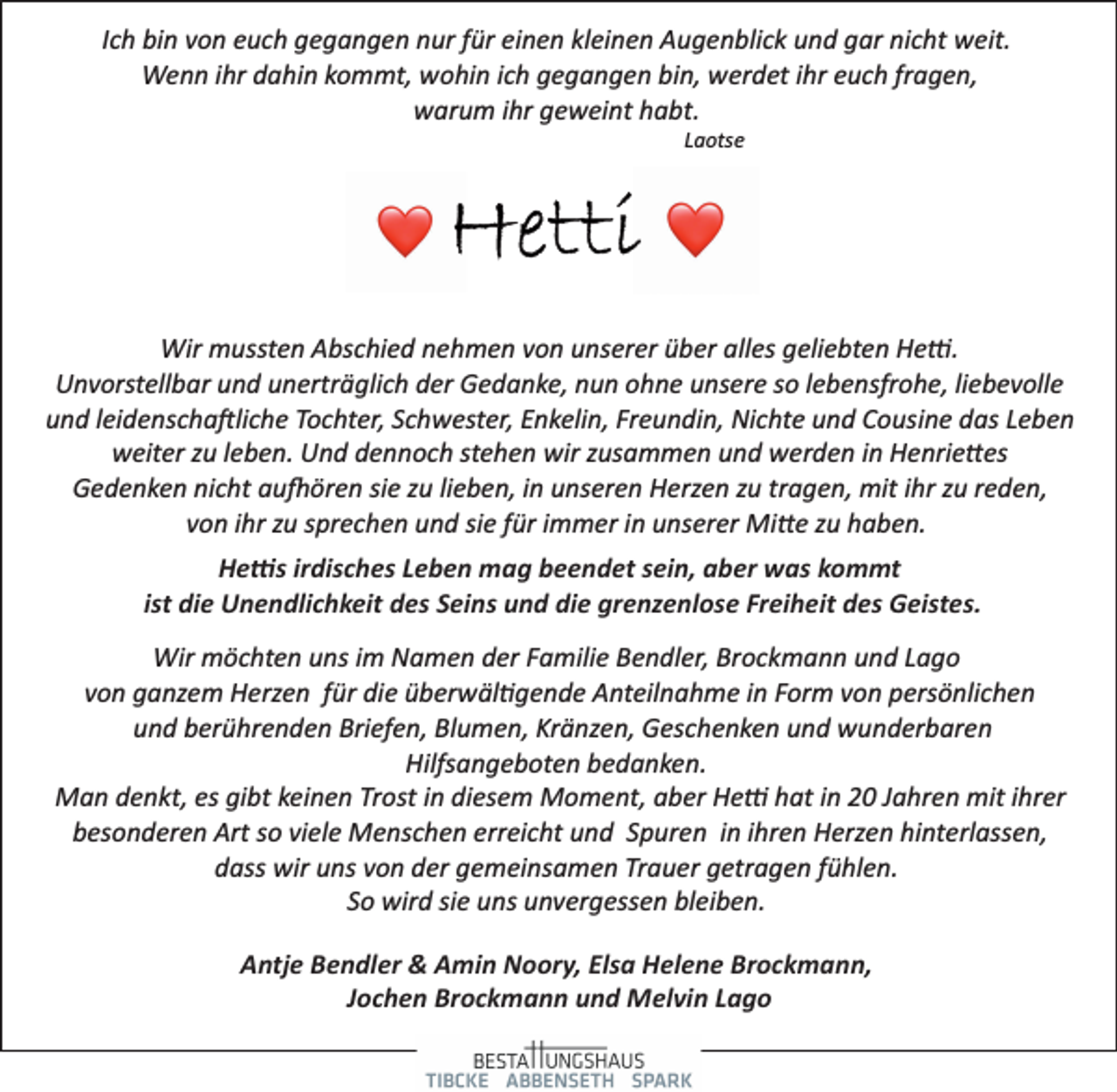 <p>Ich bin von euch gegangen nur für einen kleinen Augenblick und gar nicht weit.<br />Wenn ihr dahin kommt, wohin ich gegangen bin, werdet ihr euch fragen,<br />warum ihr geweint habt.<br />Laotse<br />Hetti<br />Wir mussten Abschied nehmen von unserer über alles geliebten Hetti.<br />Unvorstellbar und unerträglich der Gedanke, nun ohne unsere so lebensfrohe, liebevolle<br />und leidenschaftliche Tochter, Schwester, Enkelin, Freundin, Nichte und Cousine das Leben<br />weiter zu leben. Und dennoch stehen wir zusammen und werden in Henriettes<br />Gedenken nicht aufhören sie zu lieben, in unseren Herzen zu tragen, mit ihr zu reden,<br />von ihr zu sprechen und sie für immer in unserer Mitte zu haben.<br />Hettis irdisches Leben mag beendet sein, aber was kommt<br />ist die Unendlichkeit des Seins und die grenzenlose Freiheit des Geistes.<br />Wir möchten uns im Namen der Familie Bendler, Brockmann und Lago<br />von ganzem Herzen für die überwältigende Anteilnahme in Form von persönlichen<br />und berührenden Briefen, Blumen, Kränzen, Geschenken und wunderbaren<br />Hilfsangeboten bedanken.<br />Man denkt, es gibt keinen Trost in diesem Moment, aber Hetti hat in 20 Jahren mit ihrer<br />besonderen Art so viele Menschen erreicht und Spuren in ihren Herzen hinterlassen,<br />dass wir uns von der gemeinsamen Trauer getragen fühlen.<br />So wird sie uns unvergessen bleiben.<br />Antje Bendler &amp; Amin Noory, Elsa Helene Brockmann,<br />Jochen Brockmann und Melvin Lago</p>