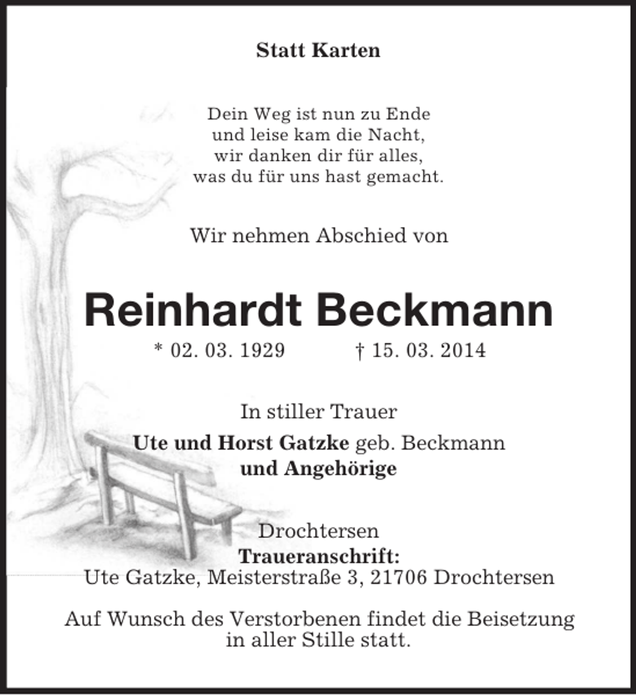 <p>Statt Karten<br />Dein Weg ist nun zu Ende<br />und leise kam die Nacht,<br />wir danken dir für alles,<br />was du für uns hast gemacht.<br />Wir nehmen Abschied von<br />Reinhardt Beckmann<br />* 02. 03. 1929 † 15. 03. 2014<br />In stiller Trauer<br />Ute und Horst Gatzke geb. Beckmann<br />und Angehörige<br />Drochtersen<br />Traueranschrift:<br />Ute Gatzke, Meisterstraße 3, 21706 Drochtersen<br />Auf Wunsch des Verstorbenen findet die Beisetzung<br />in aller Stille statt.</p>