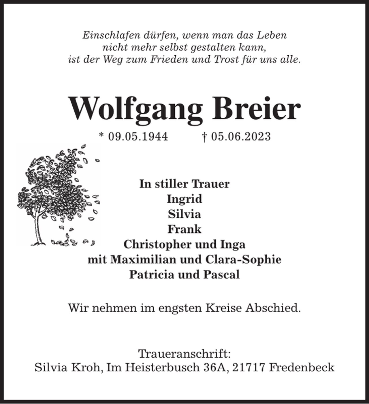 <p>Einschlafen dürfen, wenn man das Leben<br />nicht mehr selbst gestalten kann,<br />ist der Weg zum Frieden und Trost für uns alle.<br />Wolfgang Breier<br />* 09.05.1944 † 05.06.2023<br />In stiller Trauer<br />Ingrid<br />Silvia<br />Frank<br />Christopher und Inga<br />mit Maximilian und Clara-Sophie<br />Patricia und Pascal</p><p>Wir nehmen im engsten Kreise Abschied.<br />Traueranschrift:<br />Silvia Kroh, Im Heisterbusch 36A, 21717 Fredenbeck</p>