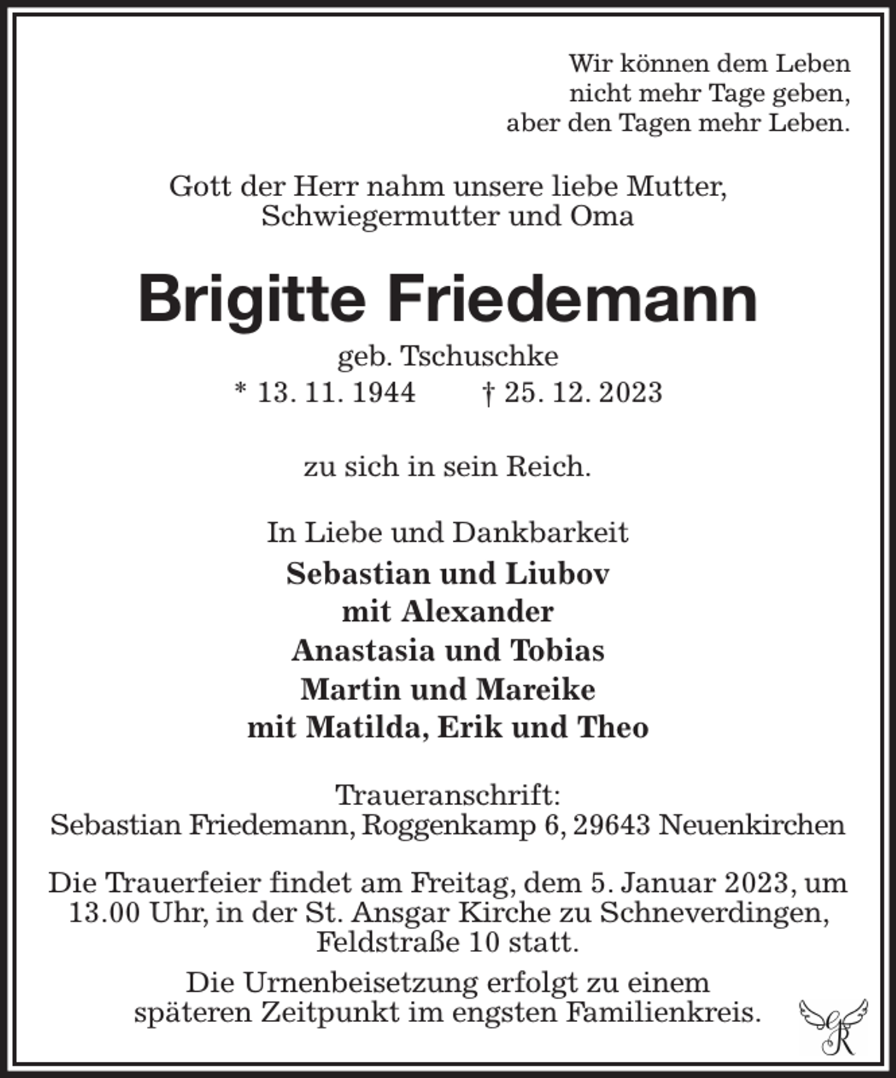 <p>Wir können dem Leben<br />nicht mehr Tage geben,<br />aber den Tagen mehr Leben.<br />Gott der Herr nahm unsere liebe Mutter,<br />Schwiegermutter und Oma<br />Brigitte Friedemann<br />geb. Tschuschke<br />* 13. 11. 1944 † 25. 12. 2023</p><p>zu sich in sein Reich.<br />In Liebe und Dankbarkeit<br />Sebastian und Liubov<br />mit Alexander<br />Anastasia und Tobias<br />Martin und Mareike<br />mit Matilda, Erik und Theo<br />Traueranschrift:<br />Sebastian Friedemann, Roggenkamp 6, 29643 Neuenkirchen</p><p>Die Trauerfeier findet am Freitag, dem 5. Januar 2023, um 13.00 Uhr, in der St. Ansgar Kirche zu Schneverdingen, Feldstraße 10 statt.<br />Die Urnenbeisetzung erfolgt zu einem<br />späteren Zeitpunkt im engsten Familienkreis.</p>