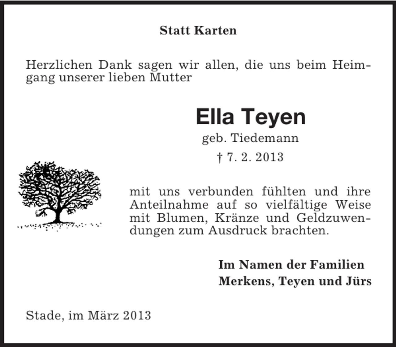 <p>Statt Karten<br />Herzlichen Dank sagen wir allen, die uns beim Heimgang unserer lieben Mutter</p><p>Ella Teyen<br />geb. Tiedemann<br />† 7. 2. 2013<br />mit uns verbunden fühlten und ihre<br />Anteilnahme auf so vielfältige Weise<br />mit Blumen, Kränze und Geldzuwendungen zum Ausdruck brachten.<br />Im Namen der Familien<br />Merkens, Teyen und Jürs<br />Stade, im März 2013</p>