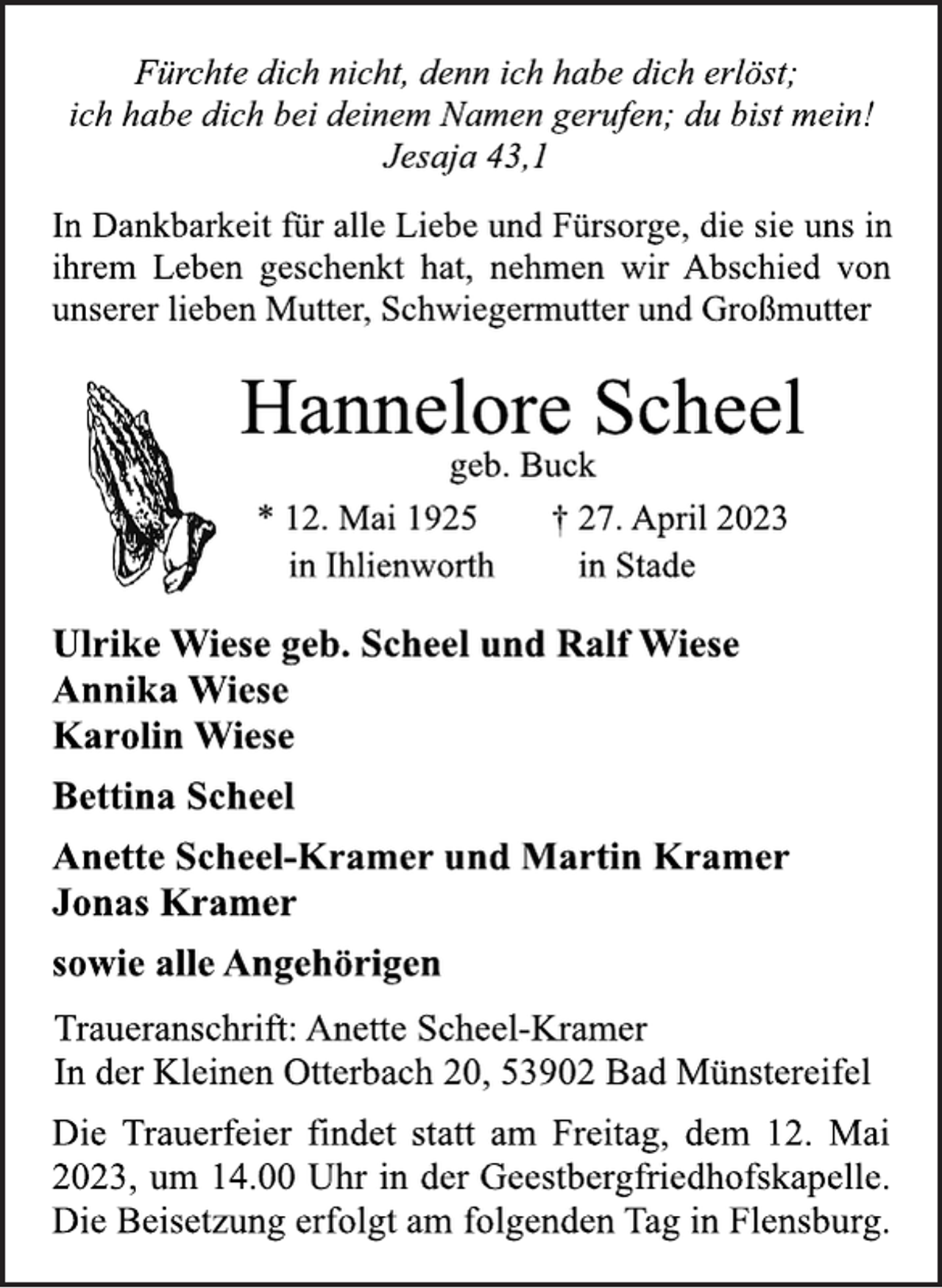 <p>Fürchte dich nicht, denn ich habe dich erlöst;<br />ich habe dich bei deinem Namen gerufen; du bist mein!<br />Jesaja 43,1<br />In Dankbarkeit für alle Liebe und Fürsorge, die sie uns in<br />ihrem Leben geschenkt hat, nehmen wir Abschied von<br />unserer lieben Mutter, Schwiegermutter und Großmutter<br />Hannelore Scheel<br />geb. Buck<br />* 12. Mai 1925 † 27. April 2023<br />in Ihlienworth in Stade<br />Ulrike Wiese geb. Scheel und Ralf Wiese<br />Annika Wiese<br />Karolin Wiese<br />Bettina Scheel<br />Anette Scheel-Kramer und Martin Kramer<br />Jonas Kramer<br />sowie alle Angehörigen<br />Traueranschrift: Anette Scheel-Kramer<br />In der Kleinen Otterbach 20, 53902 Bad Münstereifel<br />Die Trauerfeier findet statt am Freitag, dem 12. Mai<br />2023, um 14.00 Uhr in der Geestbergfriedhofskapelle.<br />Die Beisetzung erfolgt am folgenden Tag in Flensburg.</p>