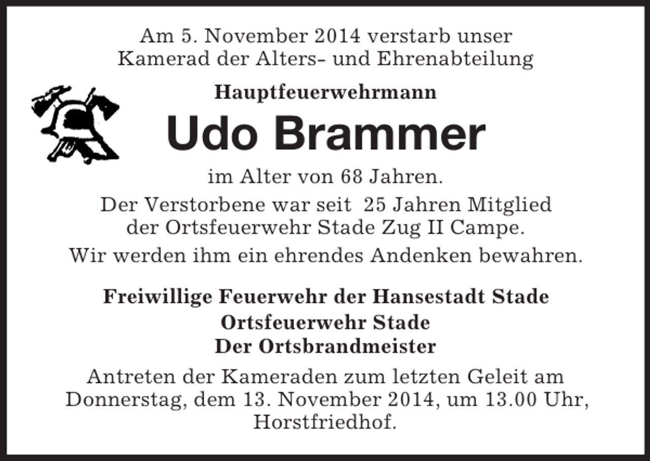 <p>Am 5. November 2014 verstarb unser<br />Kamerad der Alters- und Ehrenabteilung<br />Hauptfeuerwehrmann<br />Udo Brammer<br />im Alter von 68 Jahren.<br />Der Verstorbene war seit 25 Jahren Mitglied<br />der Ortsfeuerwehr Stade Zug II Campe.<br />Wir werden ihm ein ehrendes Andenken bewahren.</p><p>Freiwillige Feuerwehr der Hansestadt Stade<br />Ortsfeuerwehr Stade<br />Der Ortsbrandmeister<br />Antreten der Kameraden zum letzten Geleit am<br />Donnerstag, dem 13. November 2014, um 13.00 Uhr, Horstfriedhof.</p>