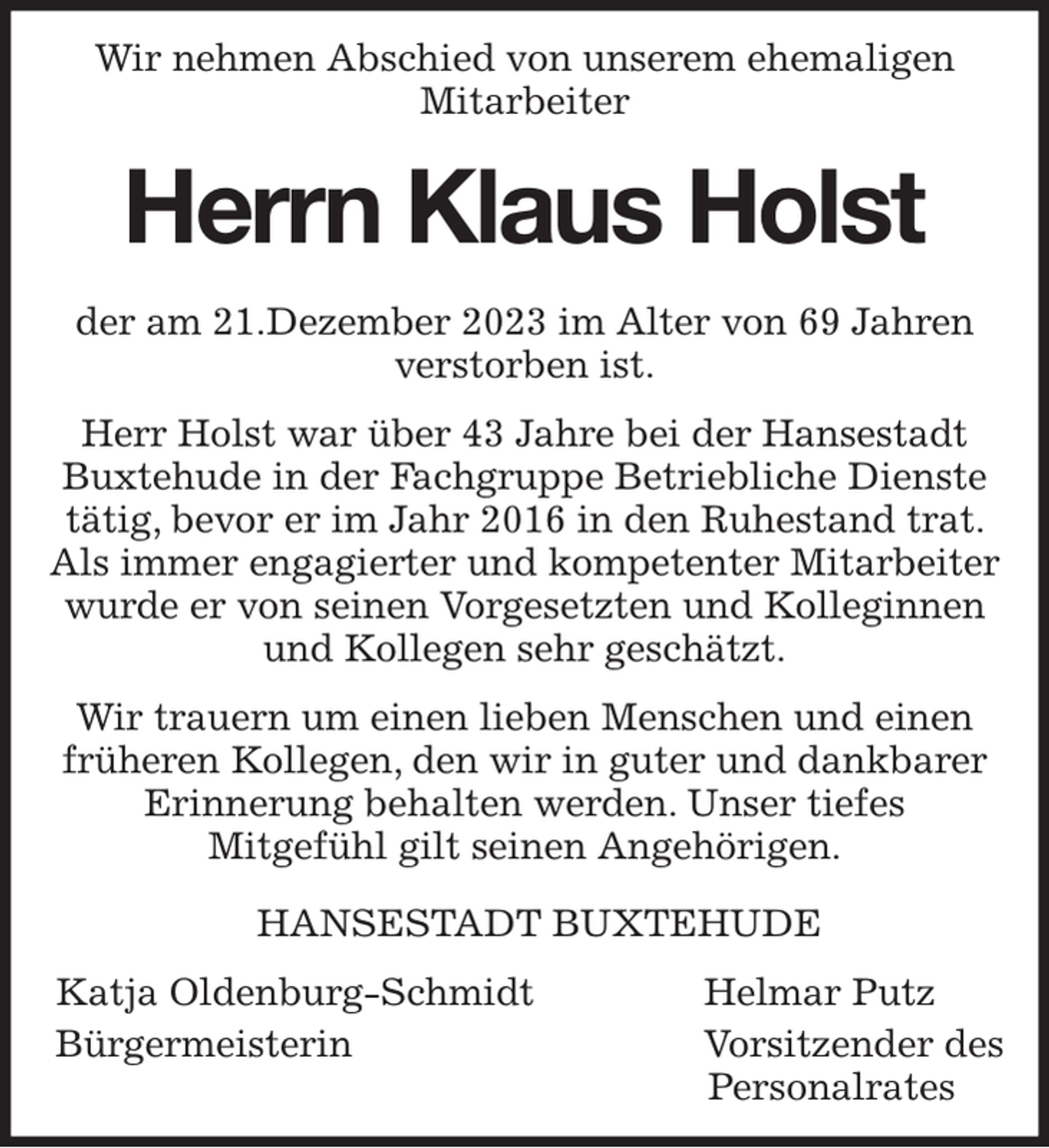 <p>Wir nehmen Abschied von unserem ehemaligen<br />Mitarbeiter</p><p>Herrn Klaus Holst</p><p>der am 21.Dezember 2023 im Alter von 69 Jahren verstorben ist.</p><p>Herr Holst war über 43 Jahre bei der Hansestadt Buxtehude in der Fachgruppe Betriebliche Dienste tätig, bevor er im Jahr 2016 in den Ruhestand trat. Als immer engagierter und kompetenter Mitarbeiter wurde er von seinen Vorgesetzten und Kolleginnen und Kollegen sehr geschätzt.</p><p>Wir trauern um einen lieben Menschen und einen früheren Kollegen, den wir in guter und dankbarer Erinnerung behalten werden. Unser tiefes<br />Mitgefühl gilt seinen Angehörigen.</p><p>HANSESTADT BUXTEHUDE</p><p>Katja Oldenburg-Schmidt Helmar Putz<br />Bürgermeisterin Vorsitzender des<br />Personalrates</p>