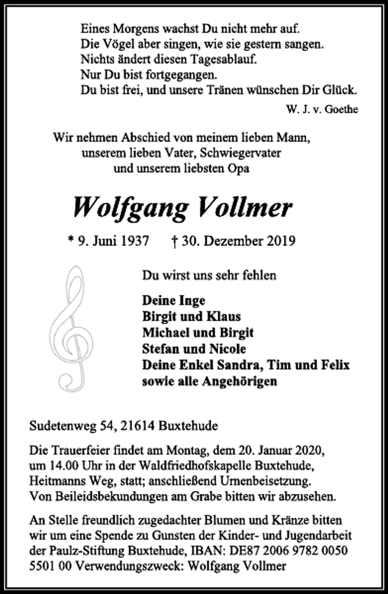 <p>Eines Morgens wachst Du nicht mehr auf.<br />Die Vögel aber singen, wie sie gestern sangen.<br />Nichts ändert diesen Tagesablauf.<br />Nur Du bist fortgegangen.<br />Du bist frei, und unsere Tränen wünschen Dir Glück.<br />W. J. v. Goethe<br />Wir nehmen Abschied von meinem lieben Mann,<br />unserem lieben Vater, Schwiegervater<br />und unserem liebsten Opa<br />Wolfgang Vollmer<br />* 9. Juni 1937 † 30. Dezember 2019<br />Du wirst uns sehr fehlen<br />Deine Inge<br />Birgit und Klaus<br />Michael und Birgit<br />Stefan und Nicole<br />Deine Enkel Sandra, Tim und Felix<br />sowie alle Angehörigen<br />Sudetenweg 54, 21614 Buxtehude<br />Die Trauerfeier findet am Montag, dem 20. Januar 2020,<br />um 14.00 Uhr in der Waldfriedhofskapelle Buxtehude, Heitmanns Weg, statt; anschließend Urnenbeisetzung.<br />Von Beileidsbekundungen am Grabe bitten wir abzusehen.<br />An Stelle freundlich zugedachter Blumen und Kränze bitten wir um eine Spende zu Gunsten der Kinder- und Jugendarbeit der Paulz-Stiftung Buxtehude, IBAN: DE87 2006 9782 0050 5501 00 Verwendungszweck: Wolfgang Vollmer</p>