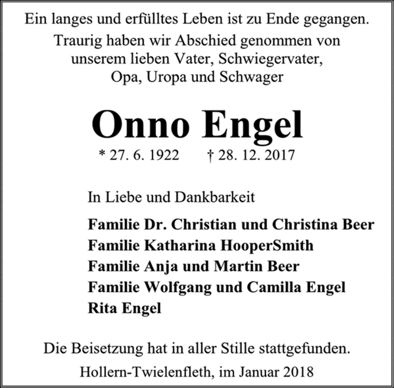 <p>Ein langes und erfülltes Leben ist zu Ende gegangen.<br />Traurig haben wir Abschied genommen von<br />unserem lieben Vater, Schwiegervater,<br />Opa, Uropa und Schwager<br />Onno Engel<br />* 27. 6. 1922 † 28. 12. 2017<br />In Liebe und Dankbarkeit<br />Familie Dr. Christian und Christina Beer<br />Familie Katharina HooperSmith<br />Familie Anja und Martin Beer<br />Familie Wolfgang und Camilla Engel<br />Rita Engel<br />Die Beisetzung hat in aller Stille stattgefunden.<br />Hollern-Twielenfleth, im Januar 2018</p>