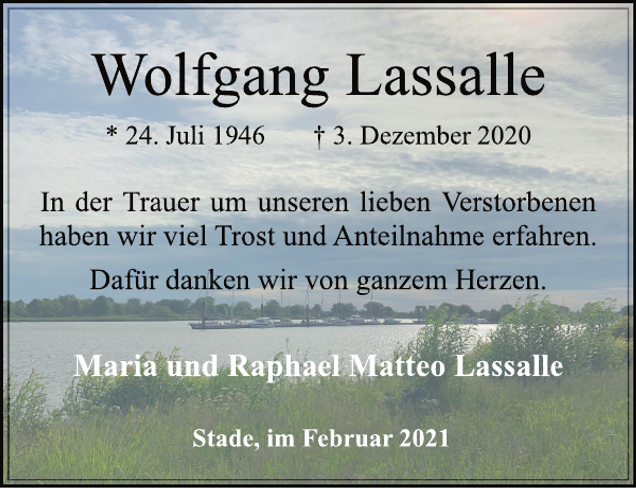 <p>Wolfgang Lassalle<br />* 24. Juli 1946 † 3. Dezember 2020<br />In der Trauer um unseren lieben Verstorbenen<br />haben wir viel Trost und Anteilnahme erfahren.<br />Dafür danken wir von ganzem Herzen.<br />Maria und Raphael Matteo Lassalle<br />Stade, im Februar 2021</p>