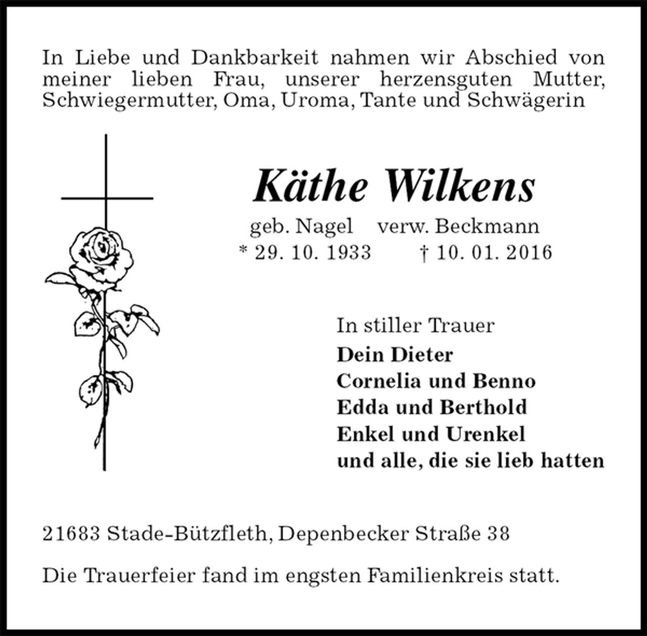 <p>In Liebe und Dankbarkeit nahmen wir Abschied von meiner lieben Frau, unserer herzensguten Mutter, Schwiegermutter, Oma, Uroma, Tante und Schwägerin<br />Käthe Wilkens<br />geb. Nagel verw. Beckmann<br />* 29. 10. 1933 † 10. 01. 2016<br />In stiller Trauer<br />Dein Dieter<br />Cornelia und Benno<br />Edda und Berthold<br />Enkel und Urenkel<br />und alle, die sie lieb hatten<br />21683 Stade-Bützfleth, Depenbecker Straße 38</p><p>Die Trauerfeier fand im engsten Familienkreis statt.</p>