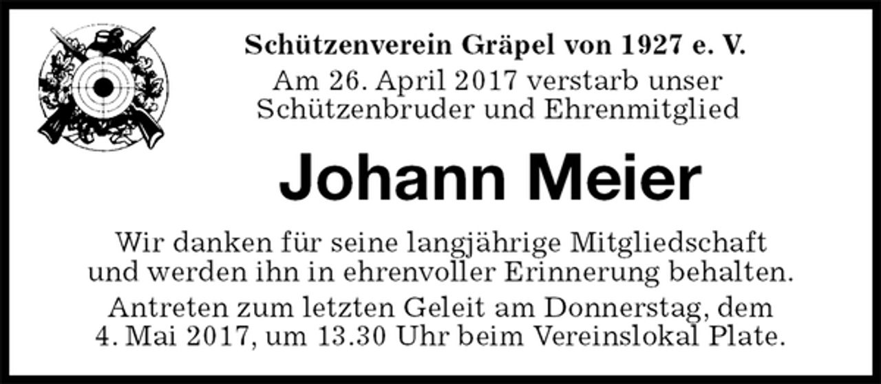 <p>Schützenverein Gräpel von 1927 e. V.<br />Am 26. April 2017 verstarb unser<br />Schützenbruder und Ehrenmitglied<br />Johann Meier<br />Wir danken für seine langjährige Mitgliedschaft<br />und werden ihn in ehrenvoller Erinnerung behalten.<br />Antreten zum letzten Geleit am Donnerstag, dem<br />4. Mai 2017, um 13.30 Uhr beim Vereinslokal Plate.</p>