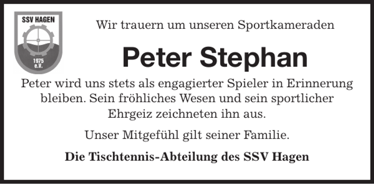 <p>Wir trauern um unseren Sportkameraden<br />Peter Stephan<br />Peter wird uns stets als engagierter Spieler in Erinnerung bleiben. Sein fröhliches Wesen und sein sportlicher<br />Ehrgeiz zeichneten ihn aus.<br />Unser Mitgefühl gilt seiner Familie.<br />Die Tischtennis-Abteilung des SSV Hagen</p>