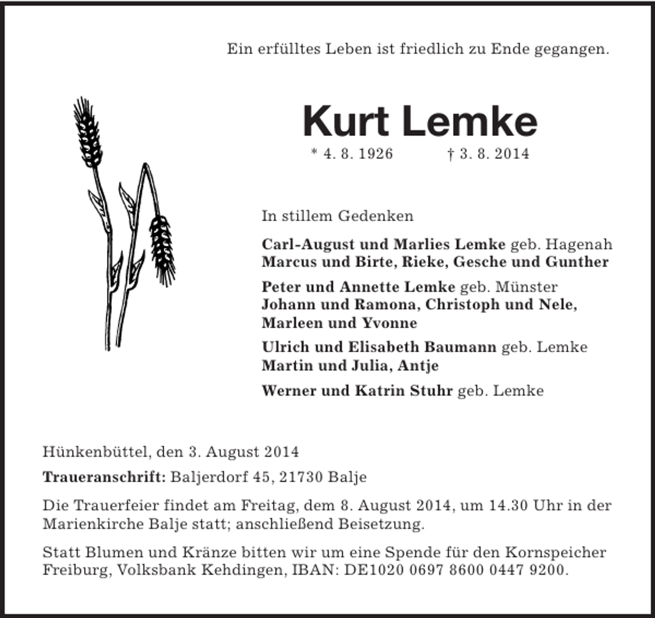 <p>Ein erfülltes Leben ist friedlich zu Ende gegangen.<br />Kurt Lemke<br />* 4. 8. 1926 † 3. 8. 2014<br />In stillem Gedenken<br />Carl-August und Marlies Lemke geb. Hagenah<br />Marcus und Birte, Rieke, Gesche und Gunther<br />Peter und Annette Lemke geb. Münster<br />Johann und Ramona, Christoph und Nele,<br />Marleen und Yvonne<br />Ulrich und Elisabeth Baumann geb. Lemke<br />Martin und Julia, Antje<br />Werner und Katrin Stuhr geb. Lemke<br />Hünkenbüttel, den 3. August 2014<br />Traueranschrift: Baljerdorf 45, 21730 Balje<br />Die Trauerfeier findet am Freitag, dem 8. August 2014, um 14.30 Uhr in der Marienkirche Balje statt; anschließend Beisetzung.<br />Statt Blumen und Kränze bitten wir um eine Spende für den Kornspeicher Freiburg, Volksbank Kehdingen, IBAN: DE1020 0697 8600 0447 9200.</p>