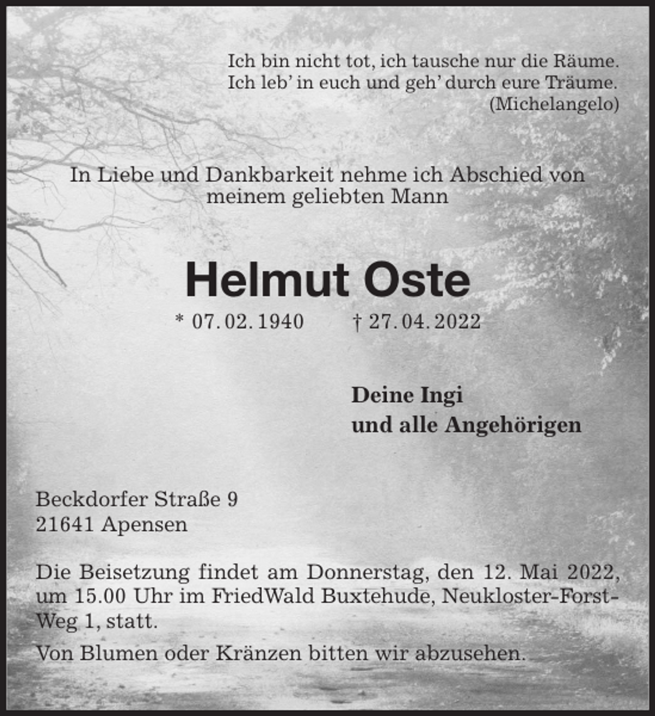 <p>Ich bin nicht tot, ich tausche nur die Räume.<br />Ich leb' in euch und geh' durch eure Träume.<br />(Michelangelo)<br />In Liebe und Dankbarkeit nehme ich Abschied von<br />meinem geliebten Mann<br />Helmut Oste<br />* 07. 02. 1940 † 27. 04. 2022<br />Deine Ingi<br />und alle Angehörigen<br />Beckdorfer Straße 9<br />21641 Apensen</p>
<p>Die Beisetzung findet am Donnerstag, den 12. Mai 2022, um 15.00 Uhr im FriedWald Buxtehude, Neukloster-Forst-<br />Weg 1, statt.<br />Von Blumen oder Kränzen bitten wir abzusehen.</p>
