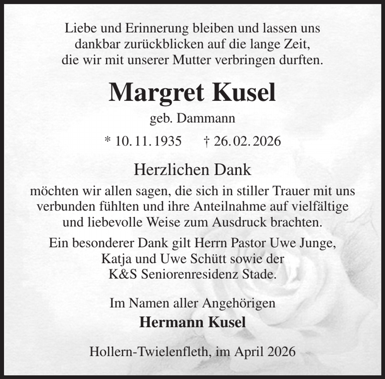 <p>Liebe und Erinnerung bleiben und lassen uns<br />dankbar zurückblicken auf die lange Zeit,<br />die wir mit unserer Mutter verbringen durften.<br />Margret Kusel<br />geb. Dammann<br />* 10. 11. 1935 † 26. 02. 2026<br />Herzlichen Dank<br />möchten wir allen sagen, die sich in stiller Trauer mit uns<br />verbunden fühlten und ihre Anteilnahme auf vielfältige<br />und liebevolle Weise zum Ausdruck brachten.<br />Ein besonderer Dank gilt Herrn Pastor Uwe Junge,<br />Katja und Uwe Schütt sowie der<br />K&amp;S Seniorenresidenz Stade.<br />Im Namen aller Angehörigen<br />Hermann Kusel<br />Hollern-Twielenfleth, im April 2026</p>