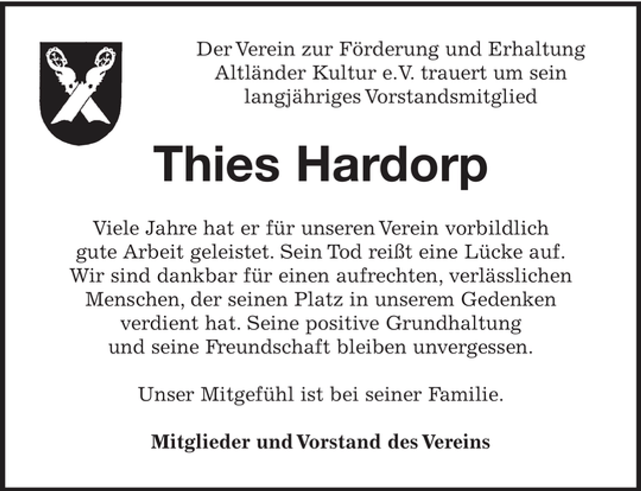 <p>Der Verein zur Förderung und Erhaltung Altländer Kultur e.V. trauert um sein langjähriges Vorstandsmitglied</p><p>Thies Hardorp<br />Viele Jahre hat er für unseren Verein vorbildlich gute Arbeit geleistet. Sein Tod reißt eine Lücke auf. Wir sind dankbar für einen aufrechten, verlässlichen Menschen, der seinen Platz in unserem Gedenken verdient hat. Seine positive Grundhaltung und seine Freundschaft bleiben unvergessen. Unser Mitgefühl ist bei seiner Familie. Mitglieder und Vorstand des Vereins</p>