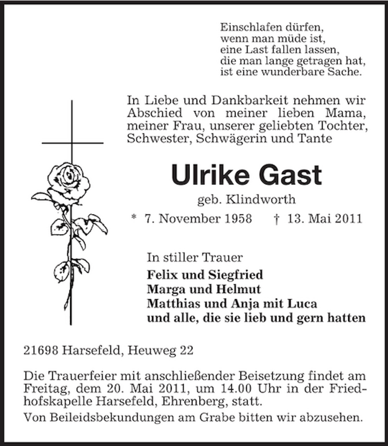 <p>Einschlafen dürfen, wenn man müde ist, eine Last fallen lassen, die man lange getragen hat, ist eine wunderbare Sache.</p><p>In Liebe und Dankbarkeit nehmen wir Abschied von meiner lieben Mama, meiner Frau, unserer geliebten Tochter, Schwester, Schwägerin und Tante</p><p>Ulrike Gast<br />geb. Klindworth * 7. November 1958 † 13. Mai 2011 In stiller Trauer Felix und Siegfried Marga und Helmut Matthias und Anja mit Luca und alle, die sie lieb und gern hatten 21698 Harsefeld, Heuweg 22 Die Trauerfeier mit anschließender Beisetzung findet am Freitag, dem 20. Mai 2011, um 14.00 Uhr in der Friedhofskapelle Harsefeld, Ehrenberg, statt. Von Beileidsbekundungen am Grabe bitten wir abzusehen.</p>