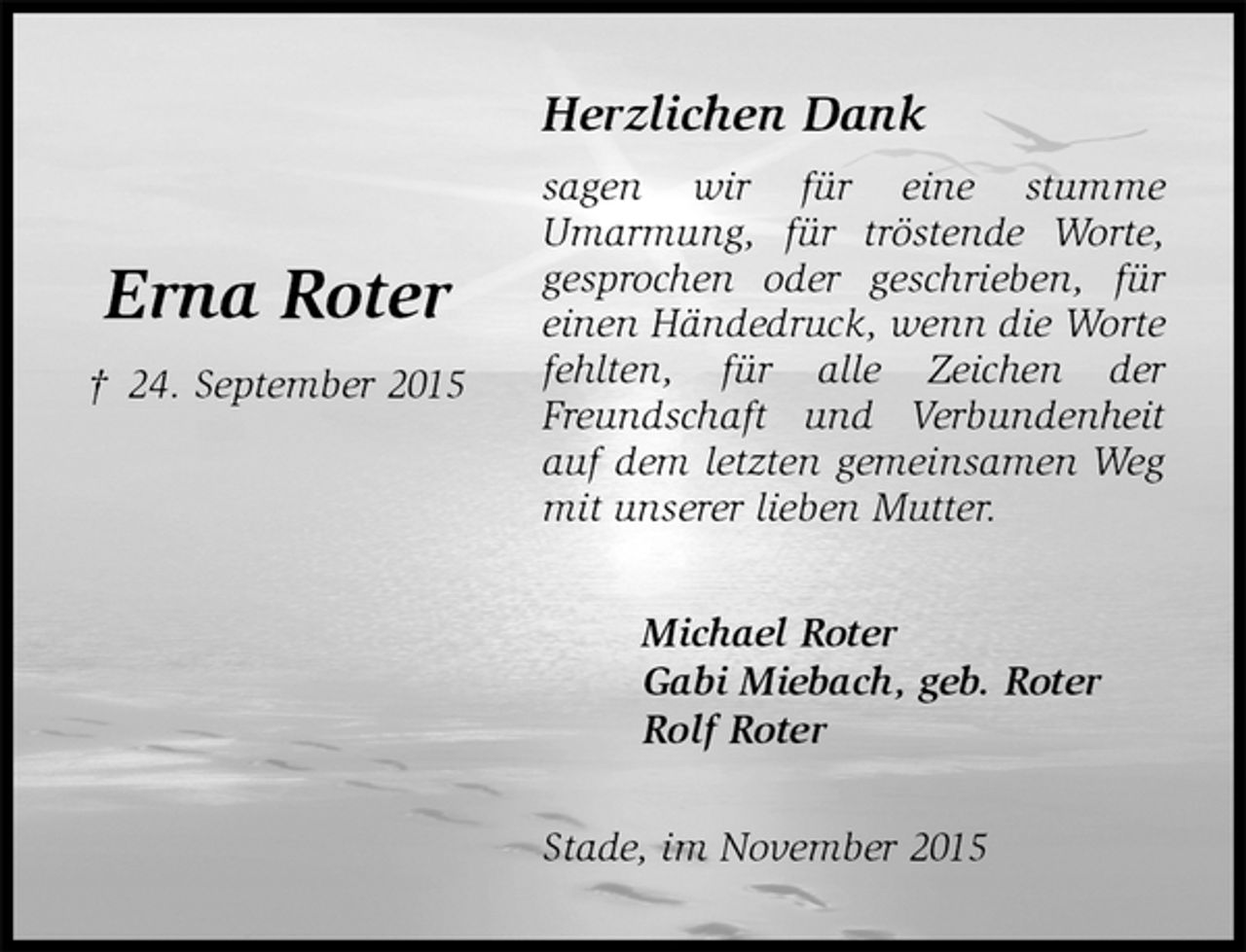 <p>Herzlichen Dank<br />sagen wir für eine stumme<br />Umarmung, für tröstende Worte, gesprochen oder geschrieben, für einen Händedruck, wenn die Worte fehlten, für alle Zeichen der Freundschaft und Verbundenheit auf dem letzten gemeinsamen Weg mit unserer lieben Mutter.<br />Michael Roter<br />Gabi Miebach, geb. Roter<br />Rolf Roter<br />Stade, im November 2015</p><p>Erna Roter<br />† 24. September 2015</p>