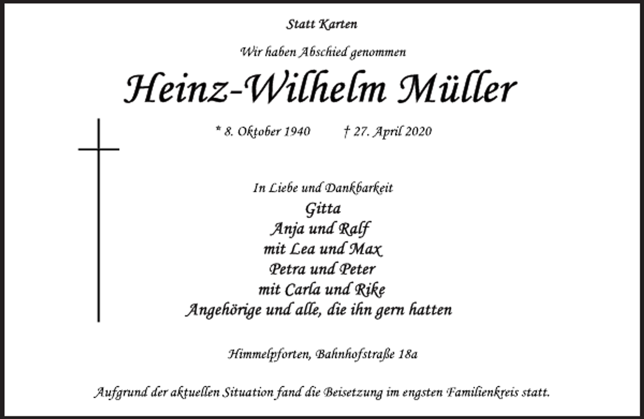 <p>Statt Karten<br />Wir haben Abschied genommen<br />Heinz-Wilhelm Müller<br />* 8. Oktober 1940 † 27. April 2020<br />In Liebe und Dankbarkeit<br />Gitta<br />Anja und Ralf<br />mit Lea und Max<br />Petra und Peter<br />mit Carla und Rike<br />Angehörige und alle, die ihn gern hatten<br />Himmelpforten, Bahnhofstraße 18a<br />Aufgrund der aktuellen Situation fand die Beisetzung im engsten Familienkreis statt.</p>