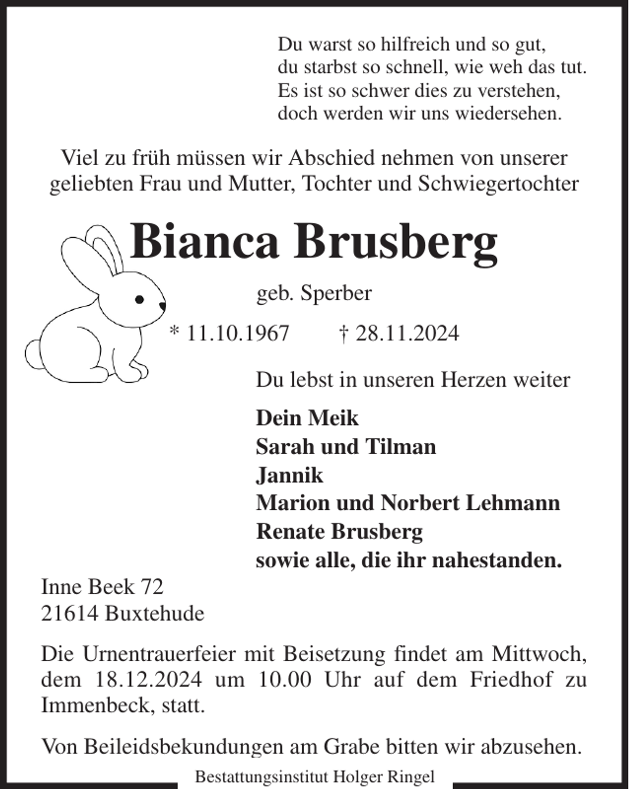 <p>Du warst so hilfreich und so gut,<br />du starbst so schnell, wie weh das tut.<br />Es ist so schwer dies zu verstehen,<br />doch werden wir uns wiedersehen.<br />Viel zu früh müssen wir Abschied nehmen von unserer<br />geliebten Frau und Mutter, Tochter und Schwiegertochter<br />Bianca Brusberg<br />geb. Sperber<br />* 11.10.1967 † 28.11.2024<br />Du lebst in unseren Herzen weiter<br />Dein Meik<br />Sarah und Tilman<br />Jannik<br />Marion und Norbert Lehmann<br />Renate Brusberg<br />sowie alle, die ihr nahestanden.<br />Inne Beek 72<br />21614 Buxtehude<br />Die Urnentrauerfeier mit Beisetzung findet am Mittwoch, dem 18.12.2024 um 10.00 Uhr auf dem Friedhof zu<br />Immenbeck, statt.<br />Von Beileidsbekundungen am Grabe bitten wir abzusehen.<br />Bestattungsinstitut Holger Ringel</p>