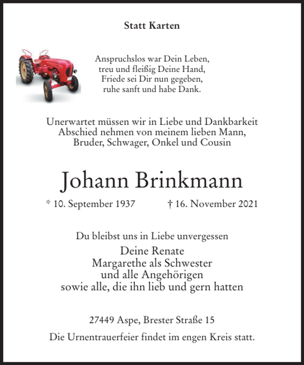 <p>Statt Karten<br />Anspruchslos war Dein Leben,<br />treu und fleißig Deine Hand,<br />Friede sei Dir nun gegeben,<br />ruhe sanft und habe Dank.<br />Unerwartet müssen wir in Liebe und Dankbarkeit<br />Abschied nehmen von meinem lieben Mann,<br />Bruder, Schwager, Onkel und Cousin<br />Johann Brinkmann<br />* 10. September 1937 † 16. November 2021<br />Du bleibst uns in Liebe unvergessen<br />Deine Renate<br />Margarethe als Schwester<br />und alle Angehörigen<br />sowie alle, die ihn lieb und gern hatten<br />27449 Aspe, Brester Straße 15<br />Die Urnentrauerfeier findet im engen Kreis statt.</p>
