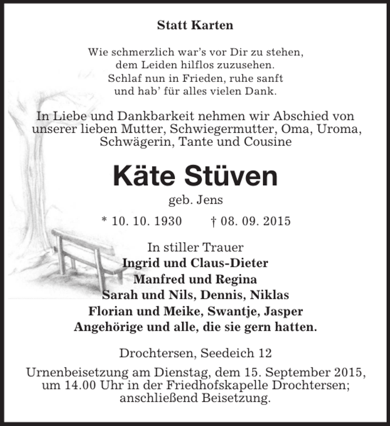 <p>Statt Karten<br />Wie schmerzlich war’s vor Dir zu stehen,<br />dem Leiden hilflos zuzusehen.<br />Schlaf nun in Frieden, ruhe sanft<br />und hab’ für alles vielen Dank.<br />In Liebe und Dankbarkeit nehmen wir Abschied von unserer lieben Mutter, Schwiegermutter, Oma, Uroma, Schwägerin, Tante und Cousine<br />Käte Stüven<br />geb. Jens<br />* 10. 10. 1930 † 08. 09. 2015<br />In stiller Trauer<br />Ingrid und Claus-Dieter<br />Manfred und Regina<br />Sarah und Nils, Dennis, Niklas<br />Florian und Meike, Swantje, Jasper<br />Angehörige und alle, die sie gern hatten.<br />Drochtersen, Seedeich 12<br />Urnenbeisetzung am Dienstag, dem 15. September 2015, um 14.00 Uhr in der Friedhofskapelle Drochtersen;<br />anschließend Beisetzung.</p>