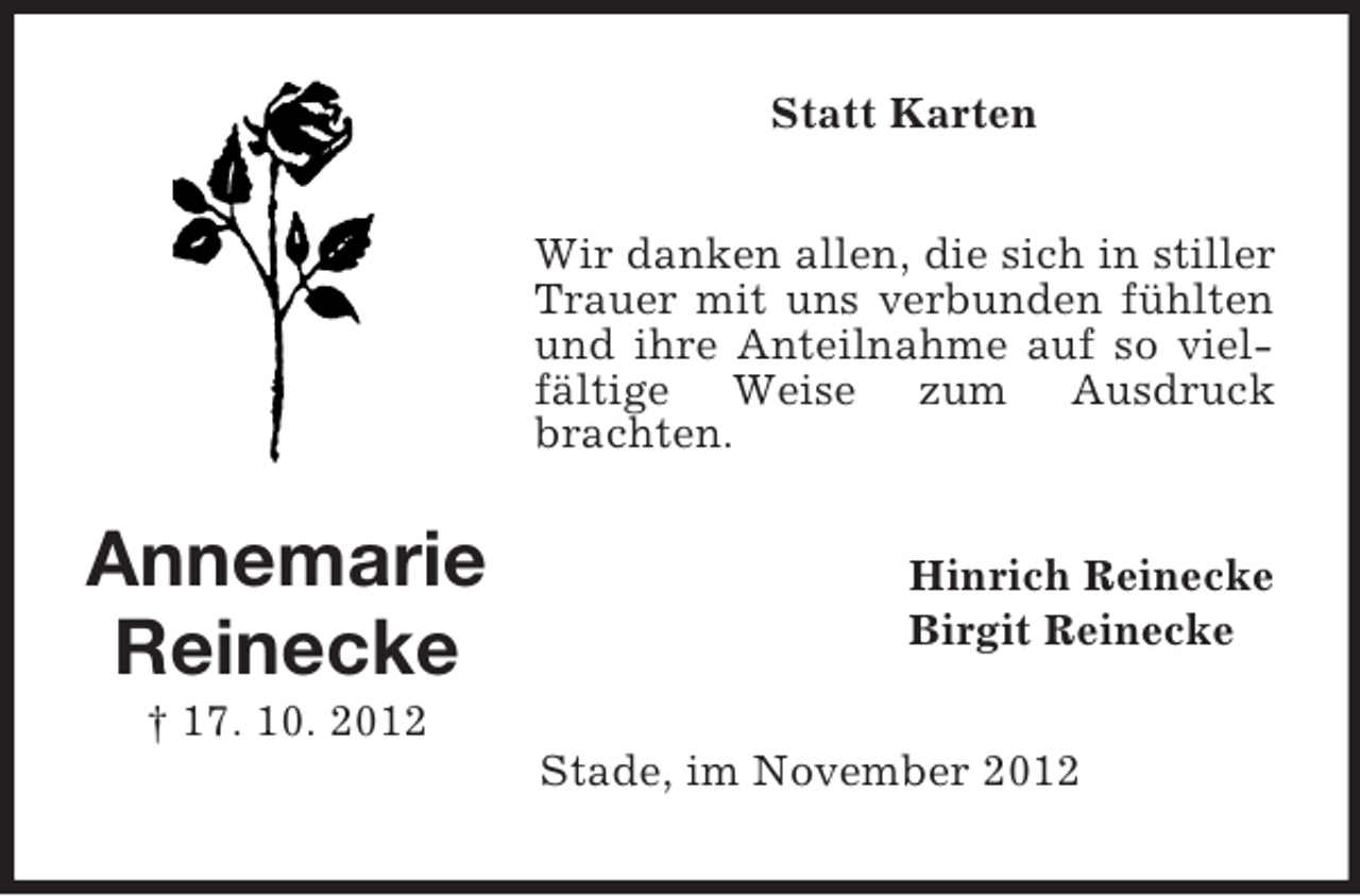 <p>Statt Karten<br />Wir danken allen, die sich in stiller<br />Trauer mit uns verbunden fühlten<br />und ihre Anteilnahme auf so vielfältige Weise zum Ausdruck<br />brachten.</p><p>Annemarie<br />Reinecke</p><p>Hinrich Reinecke<br />Birgit Reinecke</p><p>† 17. 10. 2012<br />Stade, im November 2012</p>