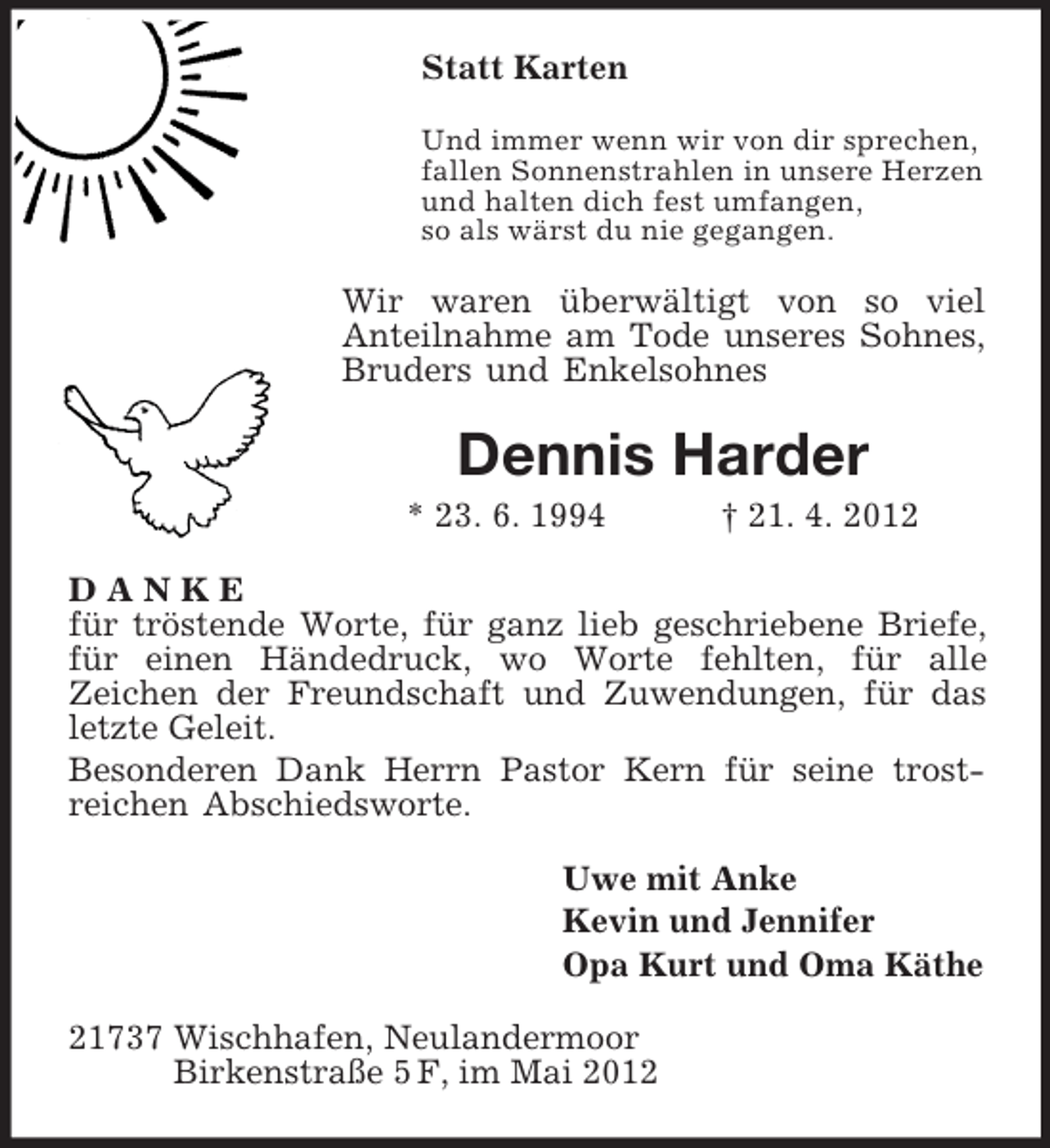 <p>Statt Karten<br />Und immer wenn wir von dir sprechen,<br />fallen Sonnenstrahlen in unsere Herzen<br />und halten dich fest umfangen,<br />so als wärst du nie gegangen.<br />Wir waren überwältigt von so viel<br />Anteilnahme am Tode unseres Sohnes, Bruders und Enkelsohnes<br />Dennis Harder<br />* 23. 6. 1994 † 21. 4. 2012<br />D A N K E<br />für tröstende Worte, für ganz lieb geschriebene Briefe, für einen Händedruck, wo Worte fehlten, für alle<br />Zeichen der Freundschaft und Zuwendungen, für das letzte Geleit.<br />Besonderen Dank Herrn Pastor Kern für seine trost-<br />reichen Abschiedsworte.<br />Uwe mit Anke<br />Kevin und Jennifer<br />Opa Kurt und Oma Käthe<br />21737 Wischhafen, Neulandermoor<br />Birkenstraße 5 F, im Mai 2012</p>