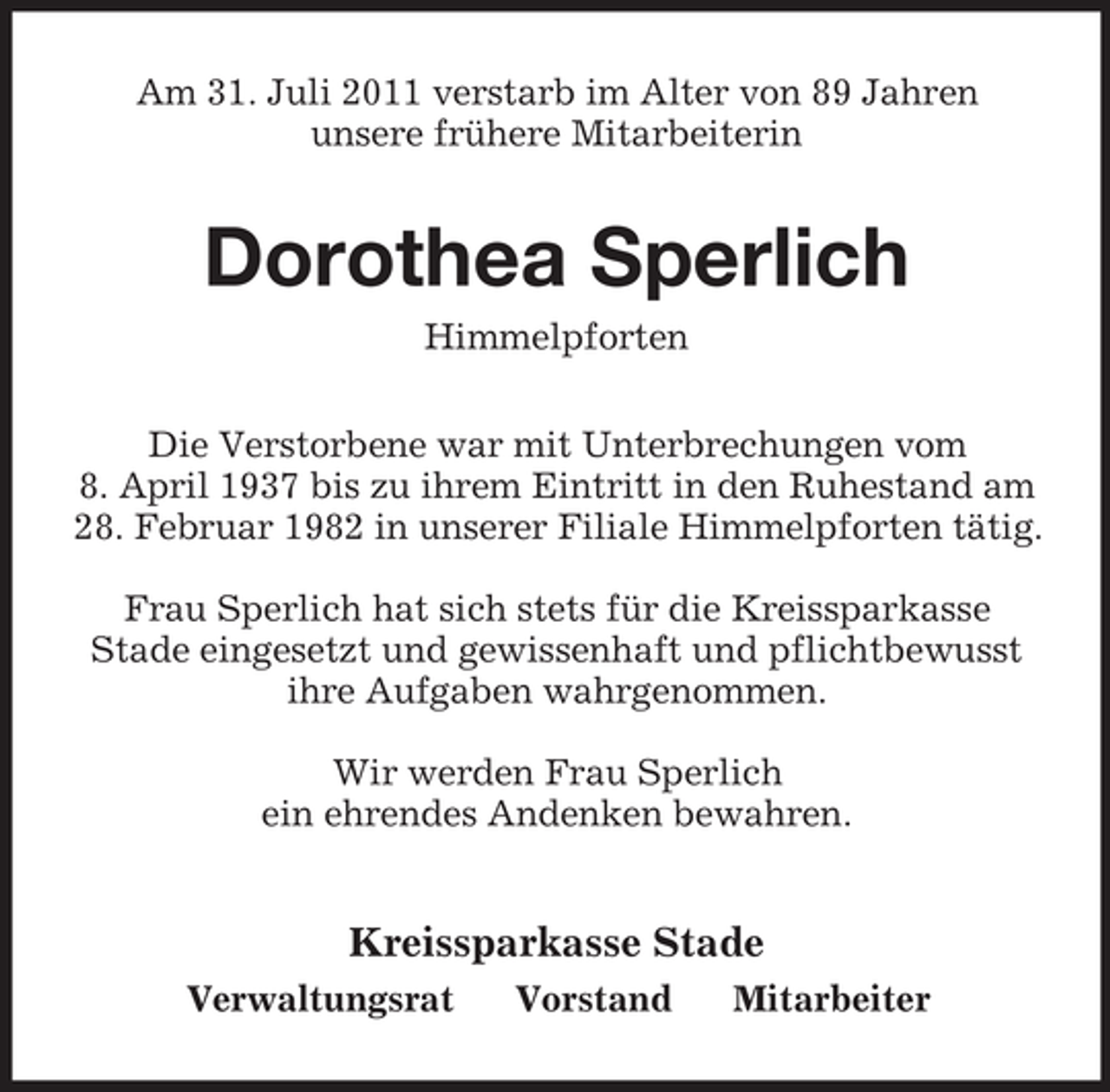 <p>Am 31. Juli 2011 verstarb im Alter von 89 Jahren<br />unsere frühere Mitarbeiterin</p><p>Dorothea Sperlich<br />Himmelpforten<br />Die Verstorbene war mit Unterbrechungen vom<br />8. April 1937 bis zu ihrem Eintritt in den Ruhestand am<br />28. Februar 1982 in unserer Filiale Himmelpforten tätig.<br />Frau Sperlich hat sich stets für die Kreissparkasse<br />Stade eingesetzt und gewissenhaft und pflichtbewusst<br />ihre Aufgaben wahrgenommen.<br />Wir werden Frau Sperlich<br />ein ehrendes Andenken bewahren.</p><p>Kreissparkasse Stade<br />Verwaltungsrat</p><p>Vorstand</p><p>Mitarbeiter</p>