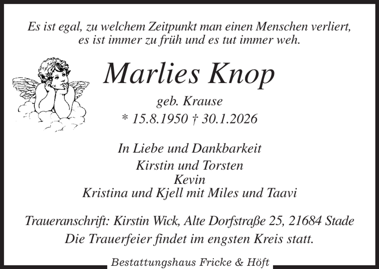 <p>Es ist egal, zu welchem Zeitpunkt man einen Menschen verliert,<br />es ist immer zu früh und es tut immer weh.<br />Marlies Knop<br />geb. Krause<br />* 15.8.1950 † 30.1.2026<br />In Liebe und Dankbarkeit<br />Kirstin und Torsten<br />Kevin<br />Kristina und Kjell mit Miles und Taavi<br />Traueranschrift: Kirstin Wick, Alte Dorfstraße 25, 21684 Stade<br />Die Trauerfeier findet im engsten Kreis statt.<br />Bestattungshaus Fricke &amp; Höft</p>