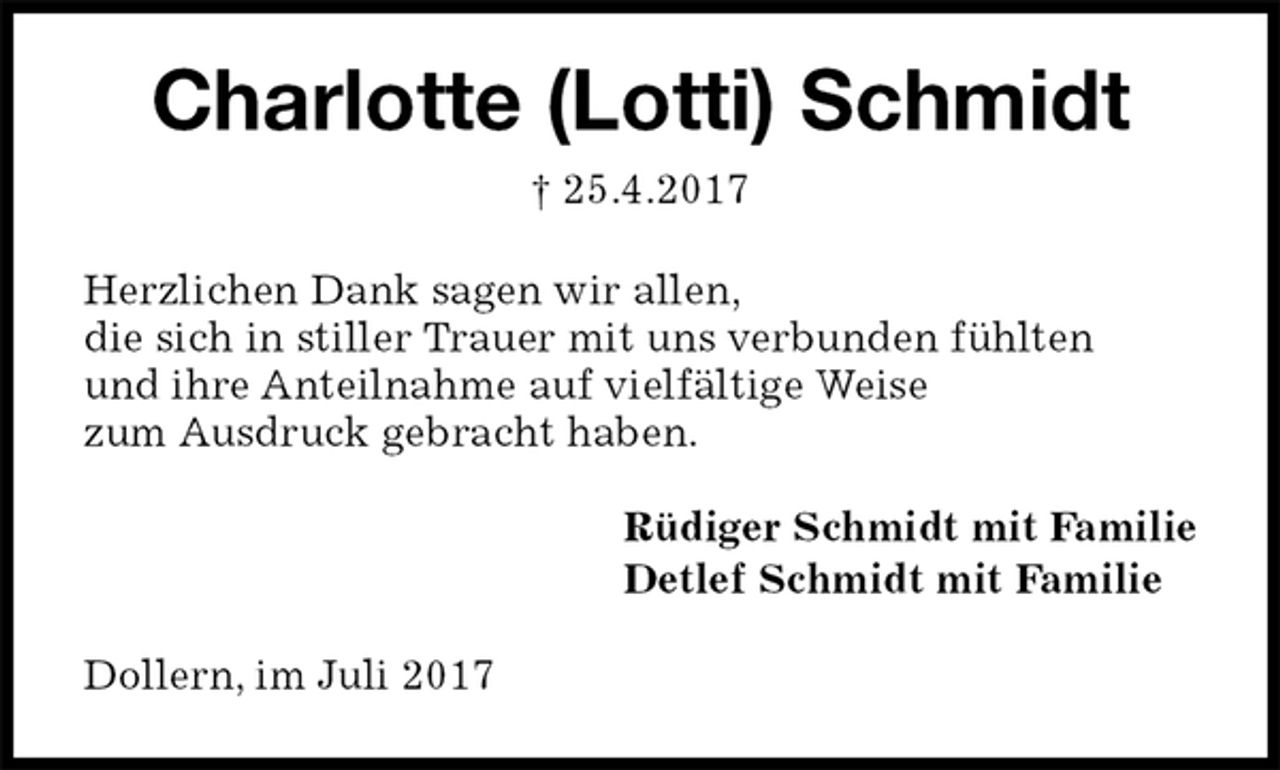 <p>Charlotte (Lotti) Schmidt<br />† 25.4.2017<br />Herzlichen Dank sagen wir allen,<br />die sich in stiller Trauer mit uns verbunden fühlten<br />und ihre Anteilnahme auf vielfältige Weise<br />zum Ausdruck gebracht haben.<br />Rüdiger Schmidt mit Familie<br />Detlef Schmidt mit Familie<br />Dollern, im Juli 2017</p>
