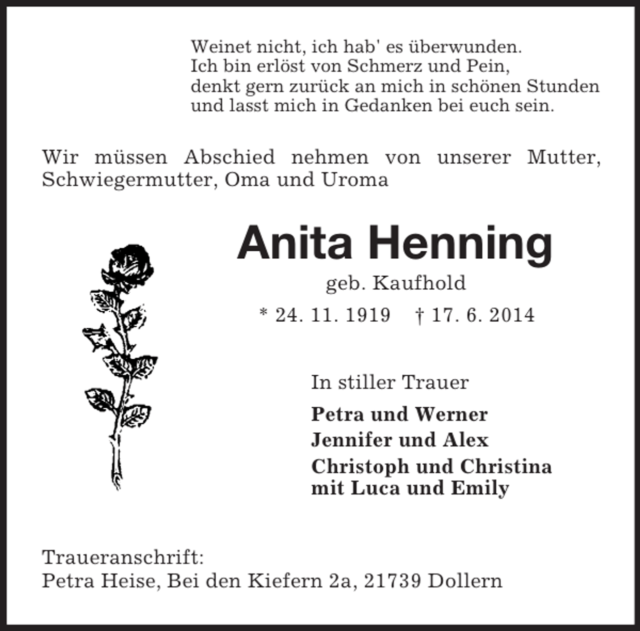 <p>Weinet nicht, ich hab' es überwunden.<br />Ich bin erlöst von Schmerz und Pein,<br />denkt gern zurück an mich in schönen Stunden<br />und lasst mich in Gedanken bei euch sein.<br />Wir müssen Abschied nehmen von unserer Mutter, Schwiegermutter, Oma und Uroma<br />Anita Henning<br />geb. Kaufhold<br />* 24. 11. 1919 † 17. 6. 2014<br />In stiller Trauer<br />Petra und Werner<br />Jennifer und Alex<br />Christoph und Christina<br />mit Luca und Emily<br />Traueranschrift:<br />Petra Heise, Bei den Kiefern 2a, 21739 Dollern</p>