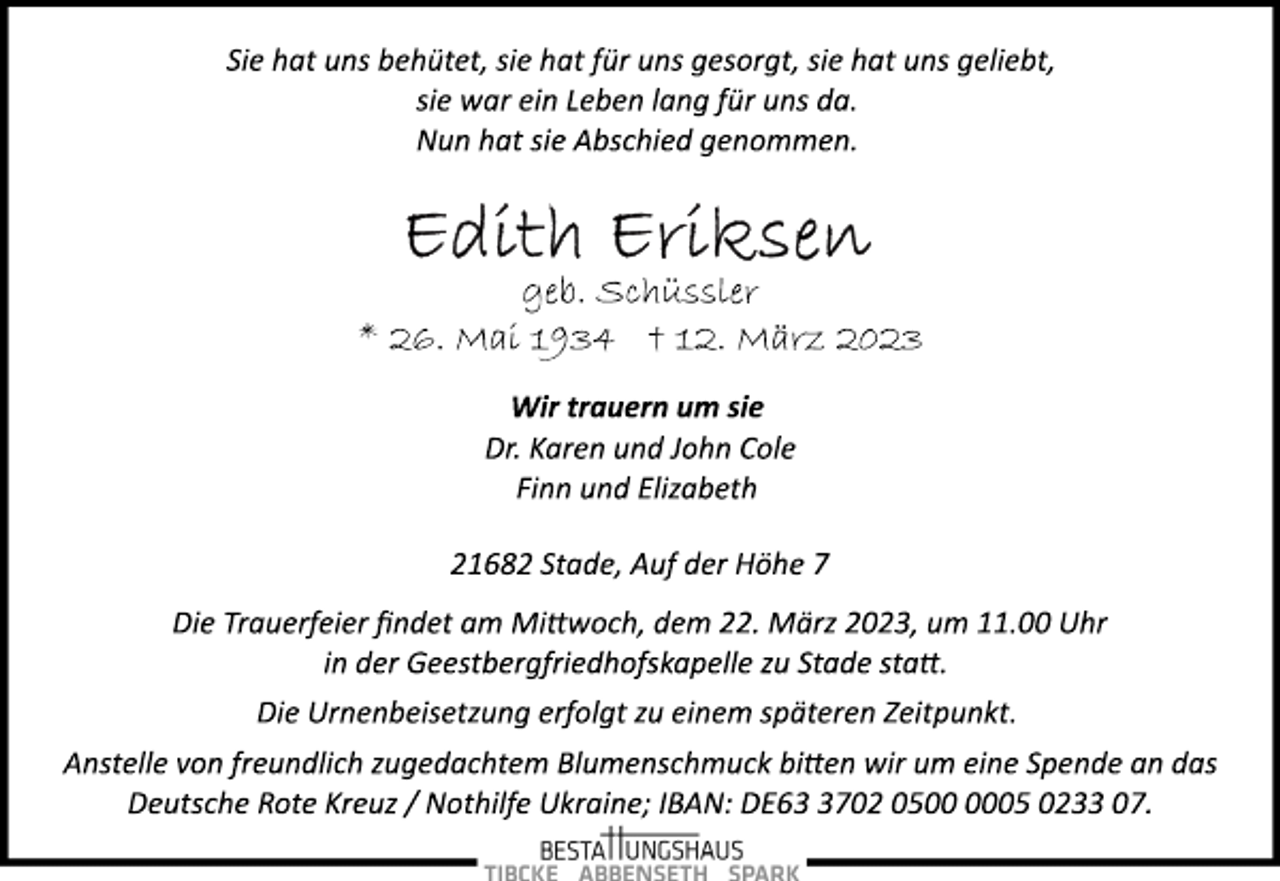 <p>Sie hat uns behütet, sie hat für uns gesorgt, sie hat uns geliebt,<br />sie war ein Leben lang für uns da.<br />Nun hat sie Abschied genommen.<br />Edith Eriksen<br />geb. Schüssler<br />* 26. Mai 1934 † 12. März 2023<br />Wir trauern um sie<br />Dr. Karen und John Cole<br />Finn und Elizabeth<br />21682 Stade, Auf der Höhe 7<br />Die Trauerfeier findet am Mittwoch, dem 22. März 2023, um 11.00 Uhr in der Geestbergfriedhofskapelle zu Stade statt.<br />Die Urnenbeisetzung erfolgt zu einem späteren Zeitpunkt.<br />Anstelle von freundlich zugedachtem Blumenschmuck bitten wir um eine Spende an das Deutsche Rote Kreuz / Nothilfe Ukraine; IBAN: DE63 3702 0500 0005 0233 07.</p>