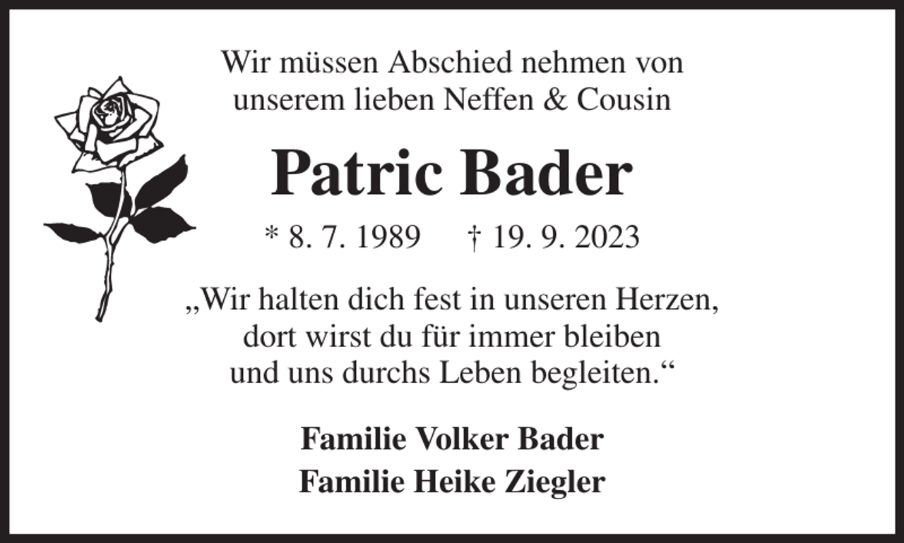 <p>Wir müssen Abschied nehmen von<br />unserem lieben Neffen &amp; Cousin<br />Patric Bader<br />* 8. 7. 1989 † 19. 9. 2023<br />„Wir halten dich fest in unseren Herzen,<br />dort wirst du für immer bleiben<br />und uns durchs Leben begleiten.“<br />Familie Volker Bader<br />Familie Heike Ziegler</p>