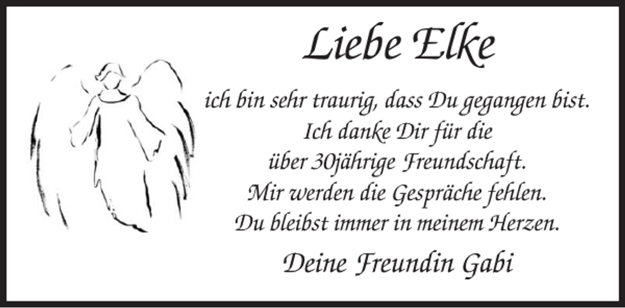 <p>Liebe Elke<br />ich bin sehr traurig, dass Du gegangen bist.<br />Ich danke Dir für die<br />über 30jährige Freundschaft.<br />Mir werden die Gespräche fehlen.<br />Du bleibst immer in meinem Herzen.</p>
<p>Deine Freundin Gabi</p>
