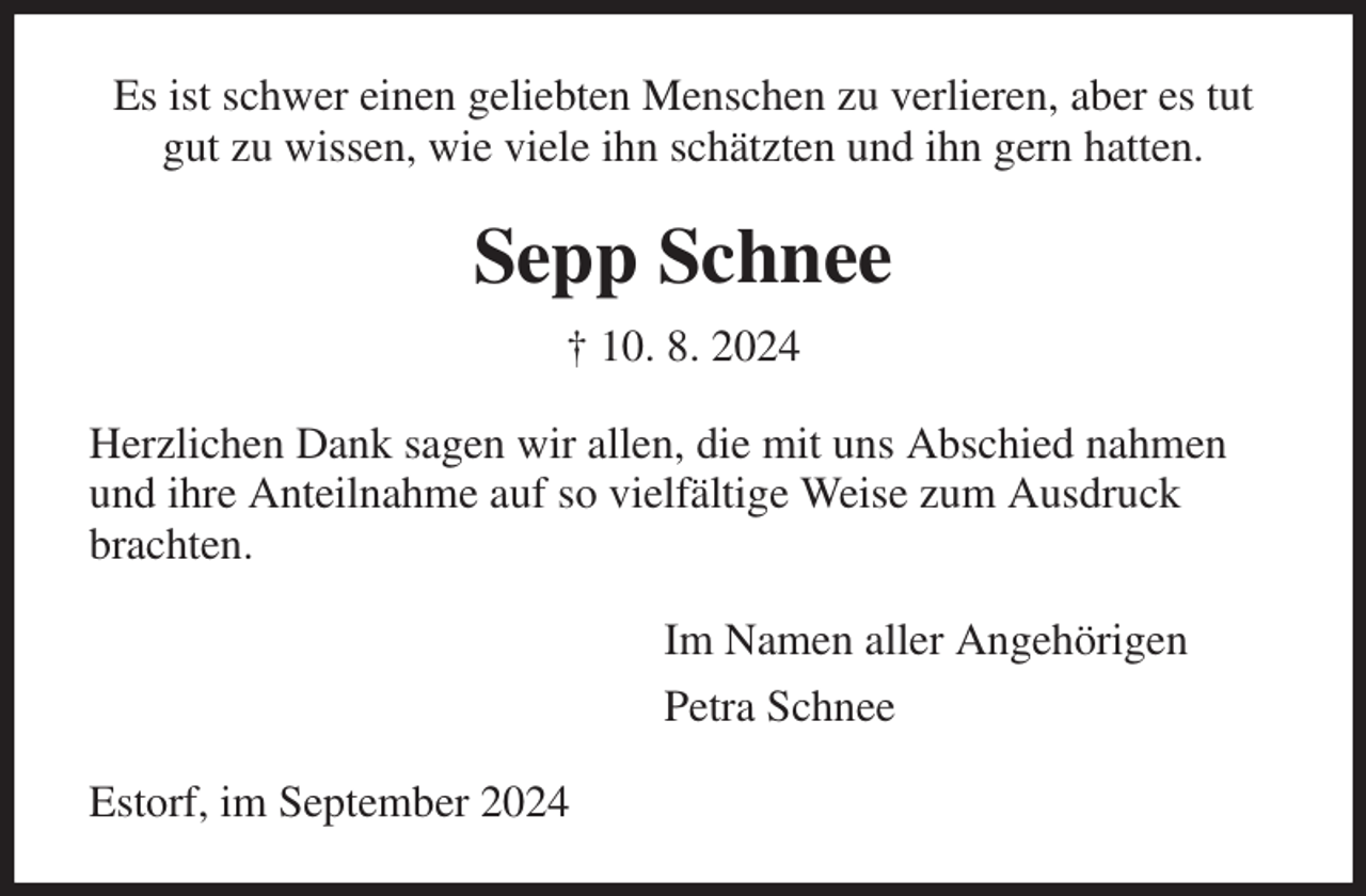 <p>Es ist schwer einen geliebten Menschen zu verlieren, aber es tut gut zu wissen, wie viele ihn schätzten und ihn gern hatten.<br />Sepp Schnee<br />† 10. 8. 2024<br />Herzlichen Dank sagen wir allen, die mit uns Abschied nahmen<br />und ihre Anteilnahme auf so vielfältige Weise zum Ausdruck<br />brachten.<br />Im Namen aller Angehörigen<br />Petra Schnee<br />Estorf, im September 2024</p>