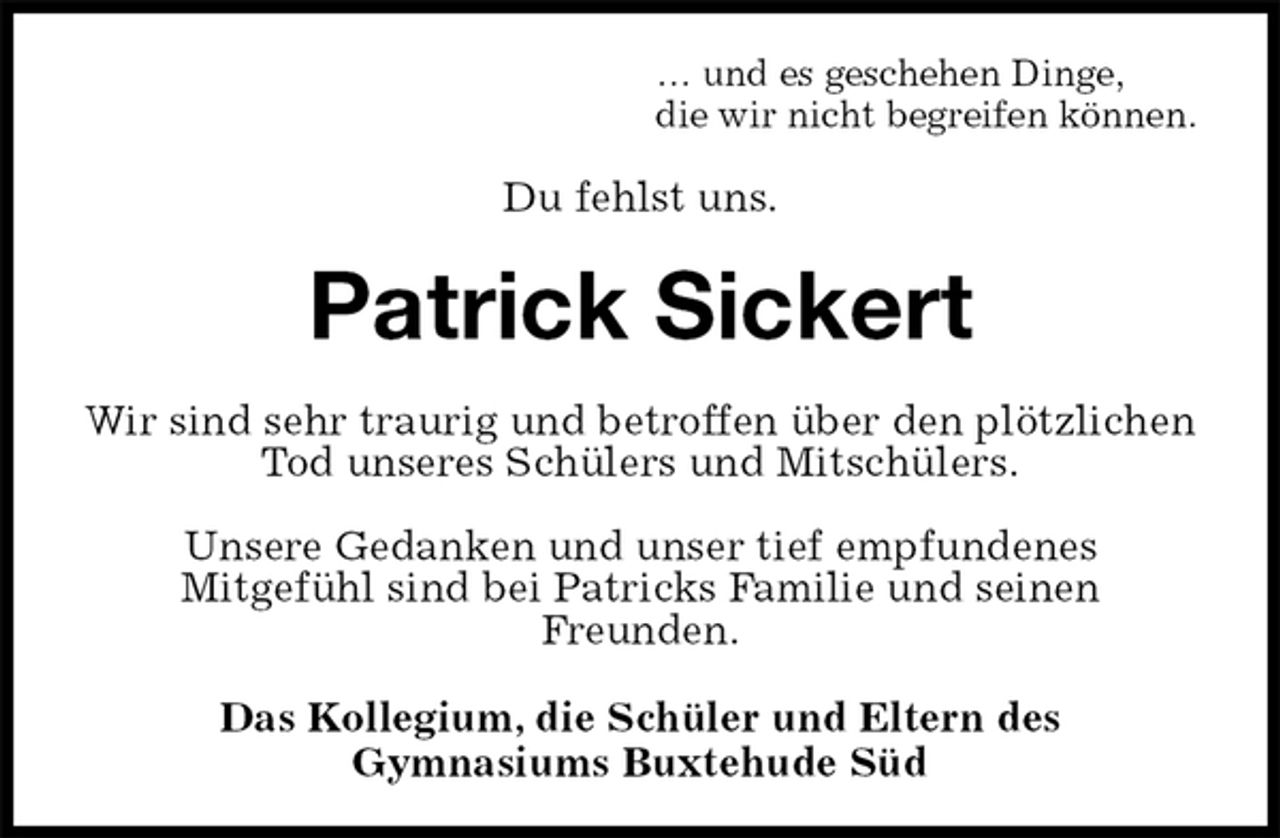<p>… und es geschehen Dinge,<br />die wir nicht begreifen können.<br />Du fehlst uns.<br />Patrick Sickert<br />Wir sind sehr traurig und betroffen über den plötzlichen Tod unseres Schülers und Mitschülers.</p><p>Unsere Gedanken und unser tief empfundenes<br />Mitgefühl sind bei Patricks Familie und seinen<br />Freunden.<br />Das Kollegium, die Schüler und Eltern des<br />Gymnasiums Buxtehude Süd</p>