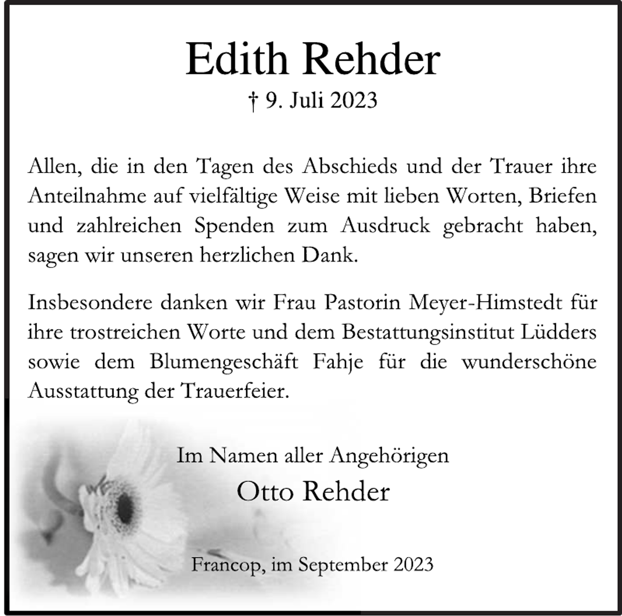 <p>Edith Rehder<br />† 9. Juli 2023<br />Allen, die in den Tagen des Abschieds und der Trauer ihre<br />Anteilnahme auf vielfältige Weise mit lieben Worten, Briefen<br />und zahlreichen Spenden zum Ausdruck gebracht haben,<br />sagen wir unseren herzlichen Dank.<br />Insbesondere danken wir Frau Pastorin Meyer-Himstedt für<br />ihre trostreichen Worte und dem Bestattungsinstitut Lüdders<br />sowie dem Blumengeschäft Fahje für die wunderschöne<br />Ausstattung der Trauerfeier.<br />Im Namen aller Angehörigen<br />Otto Rehder<br />Francop, im September 2023</p>