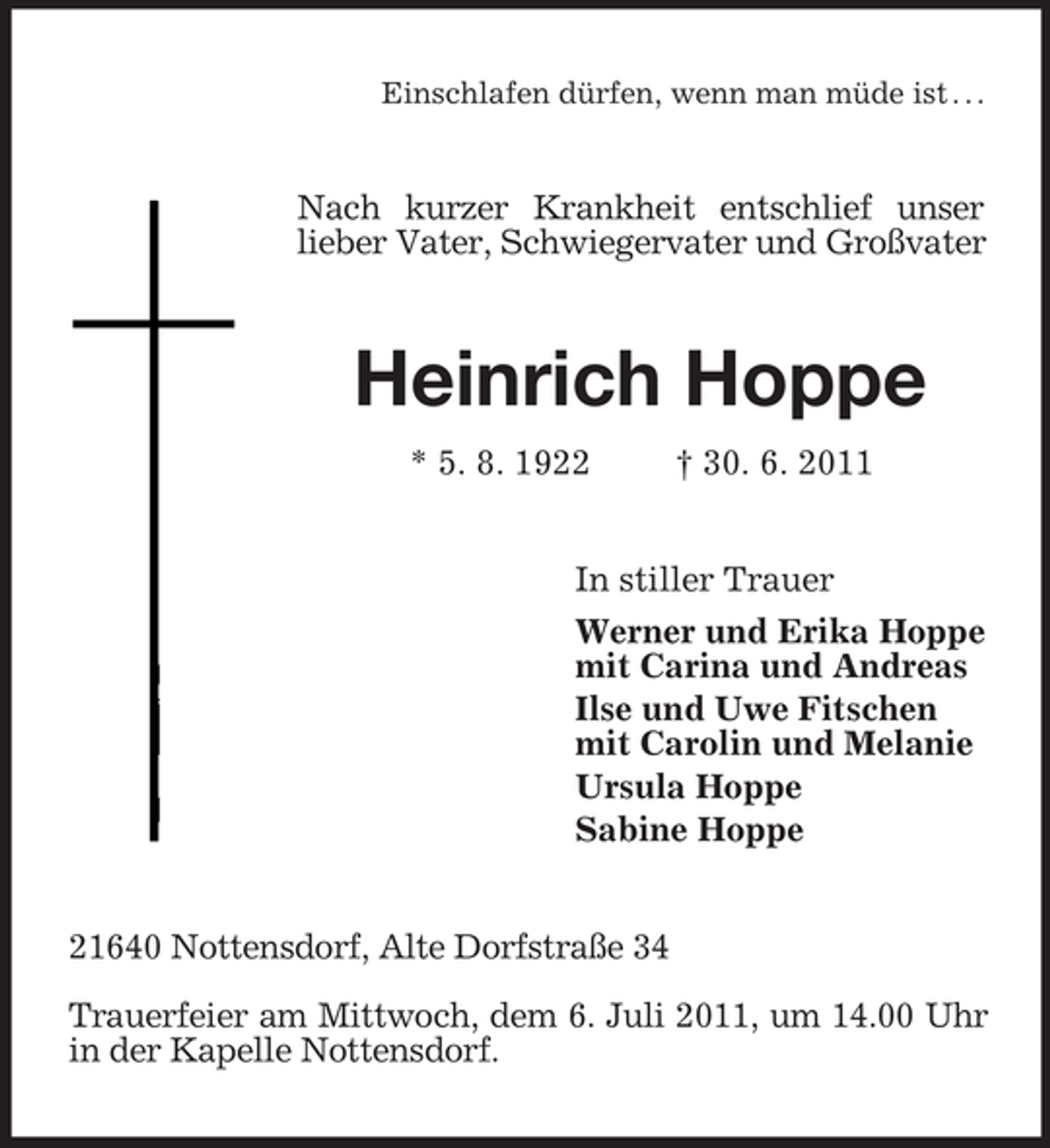 <p>Einschlafen dürfen, wenn man müde ist . . .<br />Nach kurzer Krankheit entschlief unser<br />lieber Vater, Schwiegervater und Großvater<br />Heinrich Hoppe<br />* 5. 8. 1922 † 30. 6. 2011<br />In stiller Trauer<br />Werner und Erika Hoppe<br />mit Carina und Andreas<br />Ilse und Uwe Fitschen<br />mit Carolin und Melanie<br />Ursula Hoppe<br />Sabine Hoppe<br />21640 Nottensdorf, Alte Dorfstraße 34</p><p>Trauerfeier am Mittwoch, dem 6. Juli 2011, um 14.00 Uhr in der Kapelle Nottensdorf.</p>