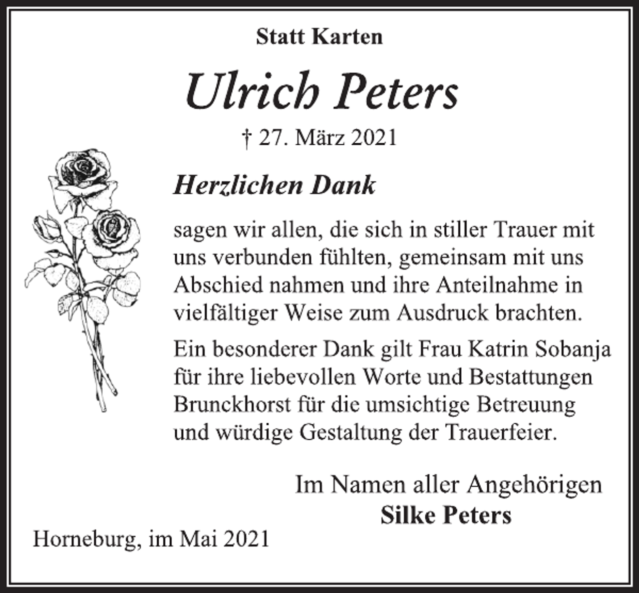 <p>Statt Karten</p>
<p>Ulrich Peters</p>
<p>† 27. März 2021</p>
<p>Herzlichen Dank</p>
<p>sagen wir allen, die sich in stiller Trauer mit<br />uns verbunden fühlten, gemeinsam mit uns<br />Abschied nahmen und ihre Anteilnahme in<br />vielfältiger Weise zum Ausdruck brachten.</p>
<p>Ein besonderer Dank gilt Frau Katrin Sobanja<br />für ihre liebevollen Worte und Bestattungen<br />Brunckhorst für die umsichtige Betreuung</p>
<p>und würdige Gestaltung der Trauerfeier.</p>
<p>Im Namen aller Angehörigen</p>
<p>Silke Peters</p>
<p>Horneburg, im Mai 2021</p>