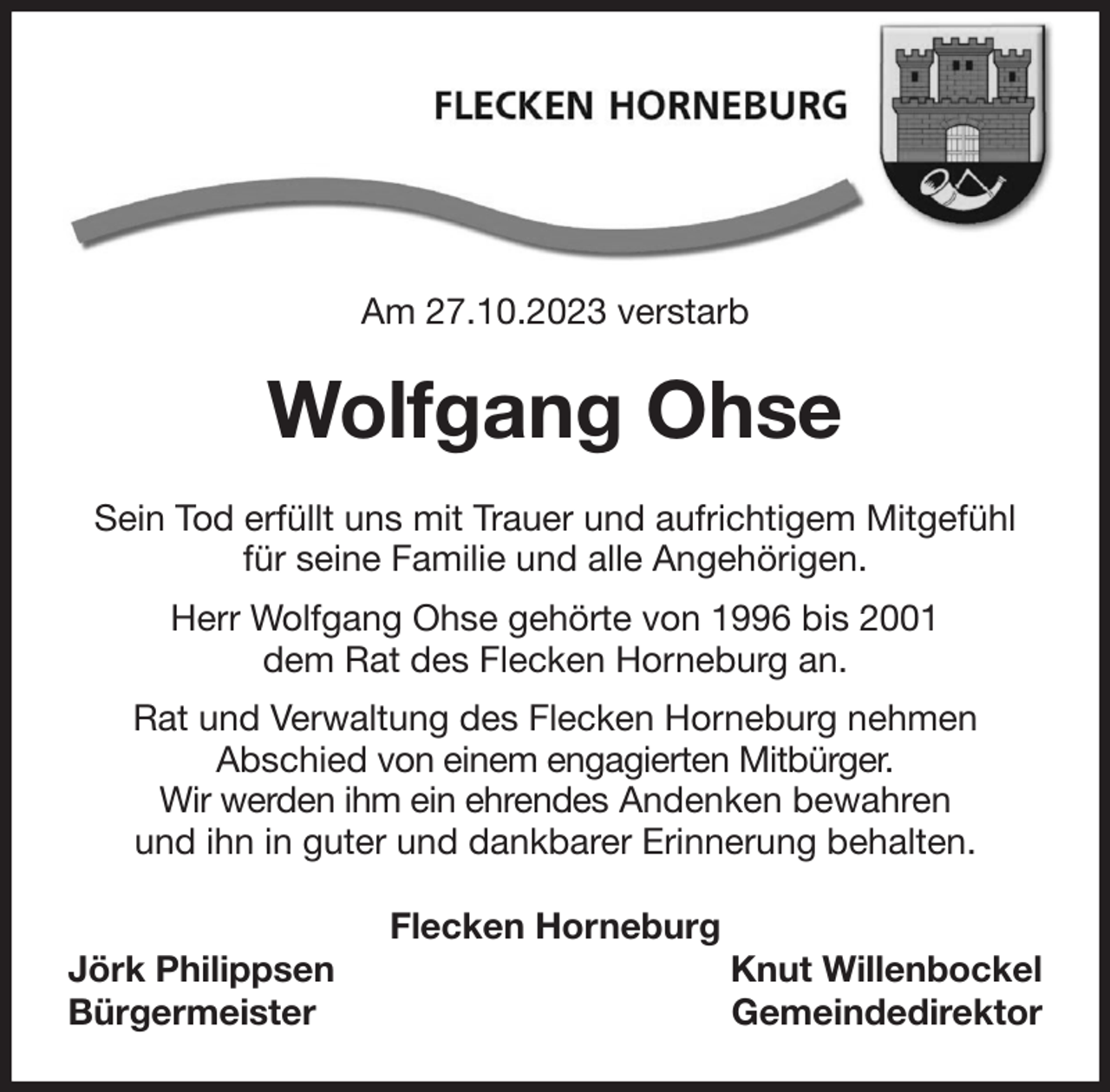 <p>Am 27.10.2023 verstarb<br />Wolfgang Ohse<br />Sein Tod erfüllt uns mit Trauer und aufrichtigem Mitgefühl<br />für seine Familie und alle Angehörigen.<br />Herr Wolfgang Ohse gehörte von 1996 bis 2001<br />dem Rat des Flecken Horneburg an.<br />Rat und Verwaltung des Flecken Horneburg nehmen<br />Abschied von einem engagierten Mitbürger.<br />Wir werden ihm ein ehrendes Andenken bewahren<br />und ihn in guter und dankbarer Erinnerung behalten.<br />Flecken Horneburg<br />Jörk Philippsen Knut Willenbockel<br />Bürgermeister Gemeindedirektor</p>