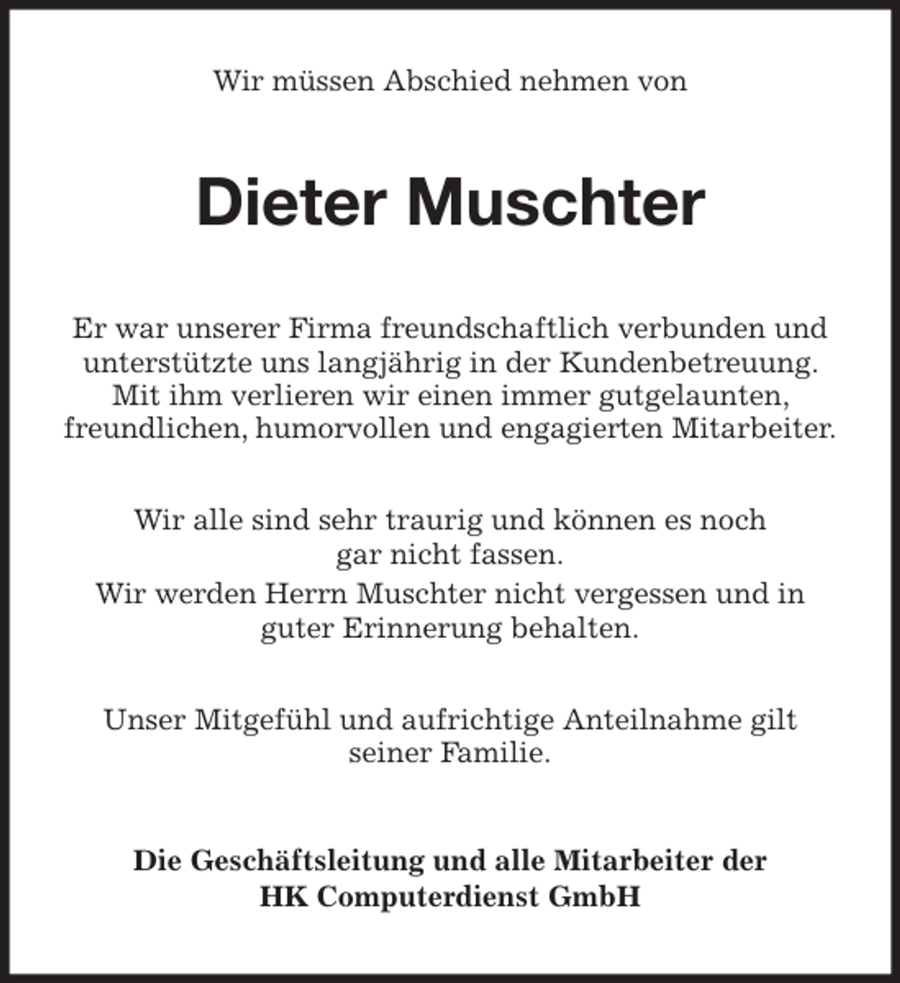 <p>Wir müssen Abschied nehmen von<br />Dieter Muschter<br />Er war unserer Firma freundschaftlich verbunden und unterstützte uns langjährig in der Kundenbetreuung. Mit ihm verlieren wir einen immer gutgelaunten, freundlichen, humorvollen und engagierten Mitarbeiter.</p>
<p>Wir alle sind sehr traurig und können es noch<br />gar nicht fassen.<br />Wir werden Herrn Muschter nicht vergessen und in<br />guter Erinnerung behalten.</p>
<p>Unser Mitgefühl und aufrichtige Anteilnahme gilt<br />seiner Familie.<br />Die Geschäftsleitung und alle Mitarbeiter der<br />HK Computerdienst GmbH</p>