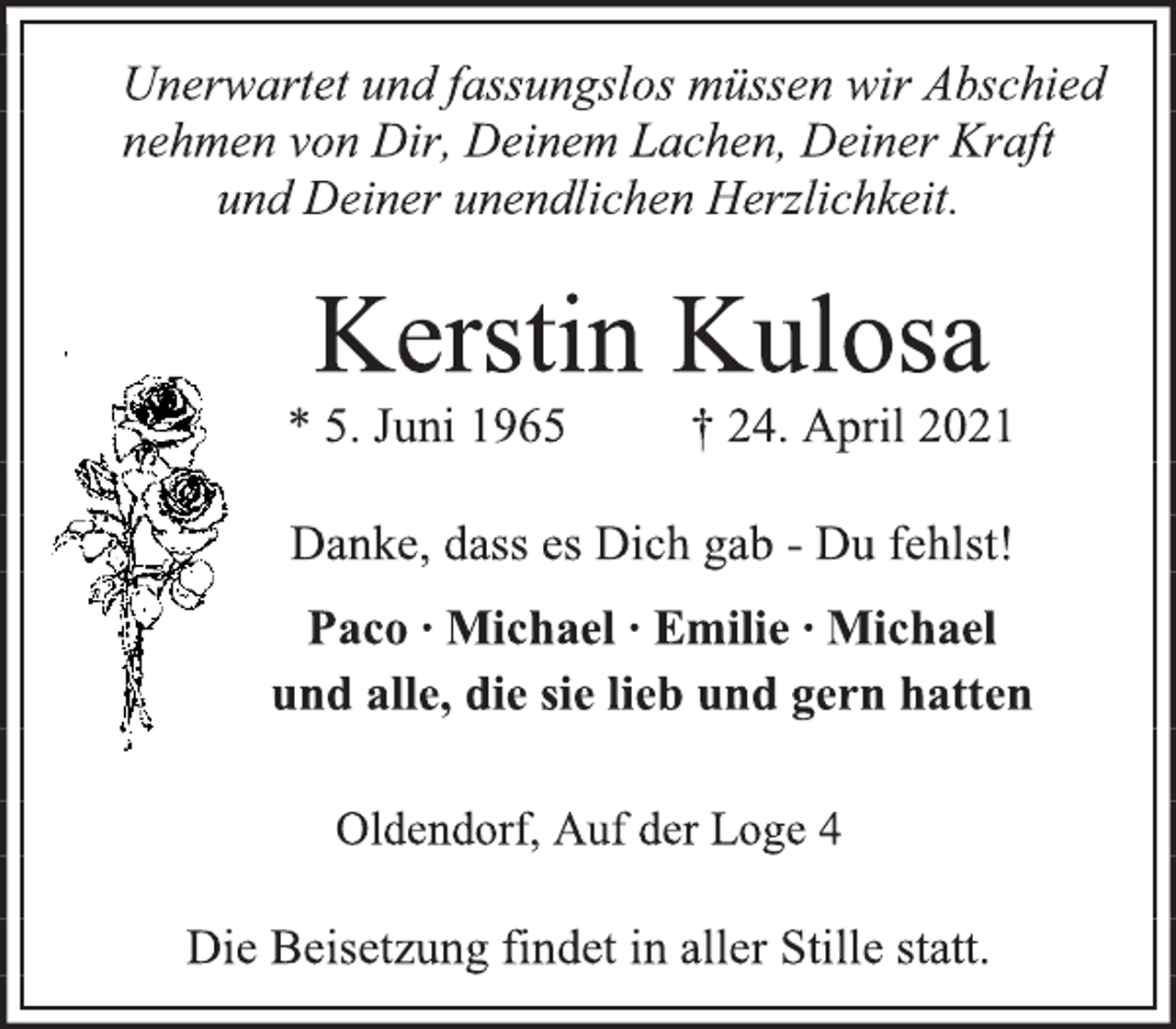 <p>Unerwartet und fassungslos müssen wir Abschied nehmen von Dir, Deinem Lachen, Deiner Kraft<br />und Deiner unendlichen Herzlichkeit.<br />Kerstin Kulosa<br />* 5. Juni 1965 † 24. April 2021<br />Danke, dass es Dich gab - Du fehlst!<br />Paco ∙ Michael ∙ Emilie ∙ Michael<br />und alle, die sie lieb und gern hatten<br />Oldendorf, Auf der Loge 4<br />Die Beisetzung findet in aller Stille statt.</p>