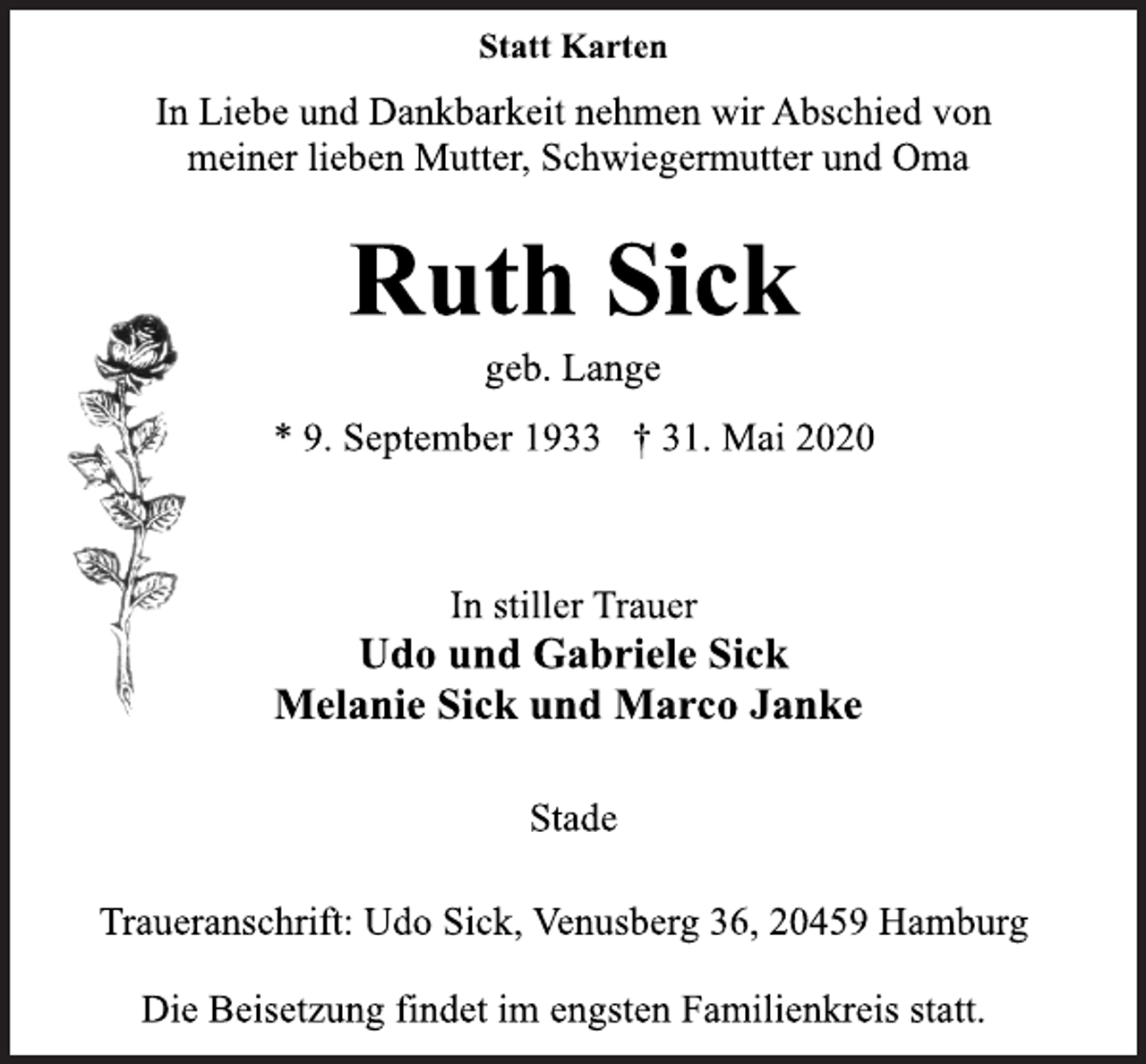 <p>Statt Karten<br />In Liebe und Dankbarkeit nehmen wir Abschied von<br />meiner lieben Mutter, Schwiegermutter und Oma<br />Ruth Sick<br />geb. Lange<br />* 9. September 1933 † 31. Mai 2020<br />In stiller Trauer<br />Udo und Gabriele Sick<br />Melanie Sick und Marco JankeStade<br />Traueranschrift: Udo Sick, Venusberg 36, 20459 Hamburg<br />Die Beisetzung findet im engsten Familienkreis statt.</p>