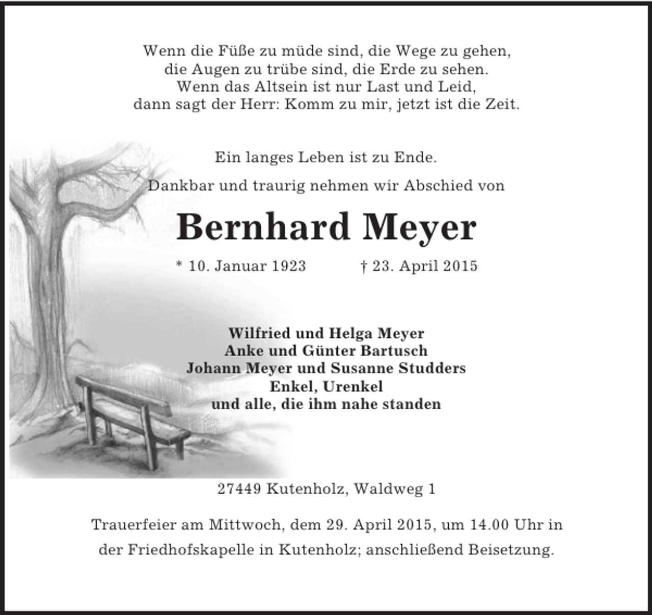 <p>Wenn die Füße zu müde sind, die Wege zu gehen,<br />die Augen zu trübe sind, die Erde zu sehen.<br />Wenn das Altsein ist nur Last und Leid,<br />dann sagt der Herr: Komm zu mir, jetzt ist die Zeit.<br />Ein langes Leben ist zu Ende.<br />Dankbar und traurig nehmen wir Abschied von<br />Bernhard Meyer<br />* 10. Januar 1923 † 23. April 2015<br />Wilfried und Helga Meyer<br />Anke und Günter Bartusch<br />Johann Meyer und Susanne Studders<br />Enkel, Urenkel<br />und alle, die ihm nahe standen</p>
<p>27449 Kutenholz, Waldweg 1<br />Trauerfeier am Mittwoch, dem 29. April 2015, um 14.00 Uhr in<br />der Friedhofskapelle in Kutenholz; anschließend Beisetzung.</p>