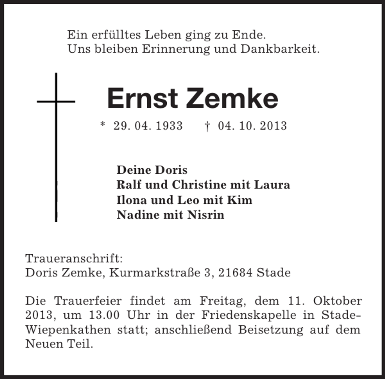 <p>Ein erfülltes Leben ging zu Ende.<br />Uns bleiben Erinnerung und Dankbarkeit.<br />Ernst Zemke<br />* 29. 04. 1933 † 04. 10. 2013<br />Deine Doris<br />Ralf und Christine mit Laura<br />Ilona und Leo mit Kim<br />Nadine mit Nisrin<br />Traueranschrift:<br />Doris Zemke, Kurmarkstraße 3, 21684 Stade</p><p>Die Trauerfeier findet am Freitag, dem 11. Oktober 2013, um 13.00 Uhr in der Friedenskapelle in Stade-Wiepenkathen statt; anschließend Beisetzung auf dem Neuen Teil.</p>