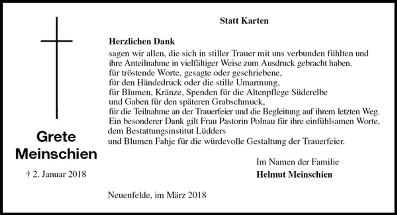<p>Statt Karten<br />Herzlichen Dank<br />sagen wir allen, die sich in stiller Trauer mit uns verbunden fühlten und ihre Anteilnahme in vielfältiger Weise zum Ausdruck gebracht haben.<br />für tröstende Worte, gesagte oder geschriebene,<br />für den Händedruck oder die stille Umarmung,<br />für Blumen, Kränze, Spenden für die Altenpflege Süderelbe<br />und Gaben für den späteren Grabschmuck,<br />für die Teilnahme an der Trauerfeier und die Begleitung auf ihrem letzten Weg.<br />Ein besonderer Dank gilt Frau Pastorin Polnau für ihre einfühlsamen Worte,<br />dem Bestattungsinstitut Lüdders<br />und Blumen Fahje für die würdevolle Gestaltung der Trauerfeier.<br />Im Namen der Familie<br />Helmut Meinschien<br />Neuenfelde, im März 2018</p>
<p>Grete<br />Meinschien<br />† 2. Januar 2018</p>