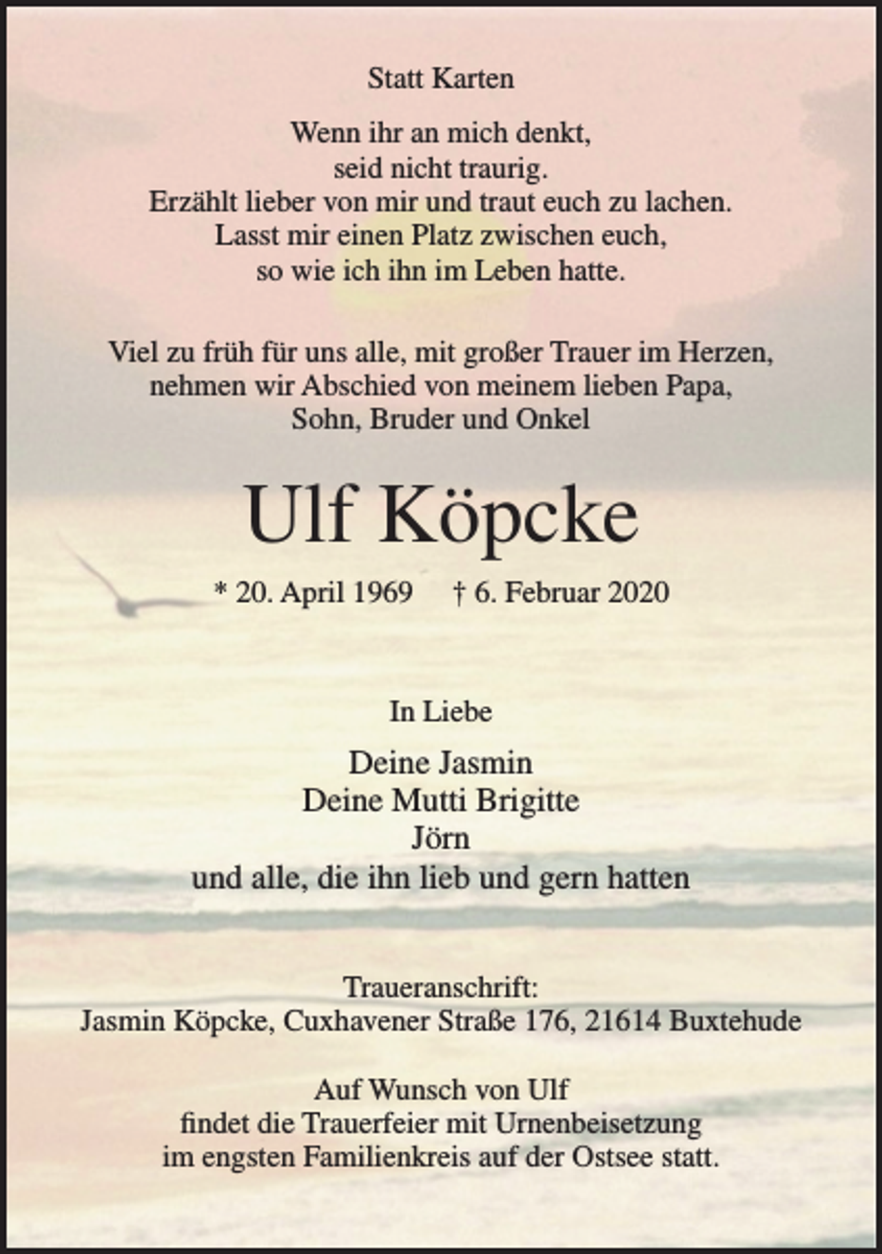 <p>Statt Karten</p>
<p>Wenn ihr an mich denkt,<br />seid nicht traurig.<br />Erzählt lieber von mir und traut euch zu lachen.<br />Lasst mir einen Platz zwischen euch,<br />so wie ich ihn im Leben hatte.</p>
<p>Viel zu früh für uns alle, mit großer Trauer im Herzen, nehmen wir Abschied von meinem lieben Papa, Sohn, Bruder und Onkel</p>
<p>Ulf Köpcke</p>
<p>* 20. April 1969 + 6. Februar 2020</p>
<p>In Liebe</p>
<p>Deine Jasmin<br />Deine Mutti Brigitte<br />Jörn<br />und alle, die ihn lieb und gern hatten</p>
<p>Traueranschrift: Jasmin Köpcke, Cuxhavener Straße 176, 21614 Buxtehude</p>
<p>Auf Wunsch von Ulf findet die Trauerfeier mit Urnenbeisetzung im engsten Familienkreis auf der Ostsee statt.</p>
