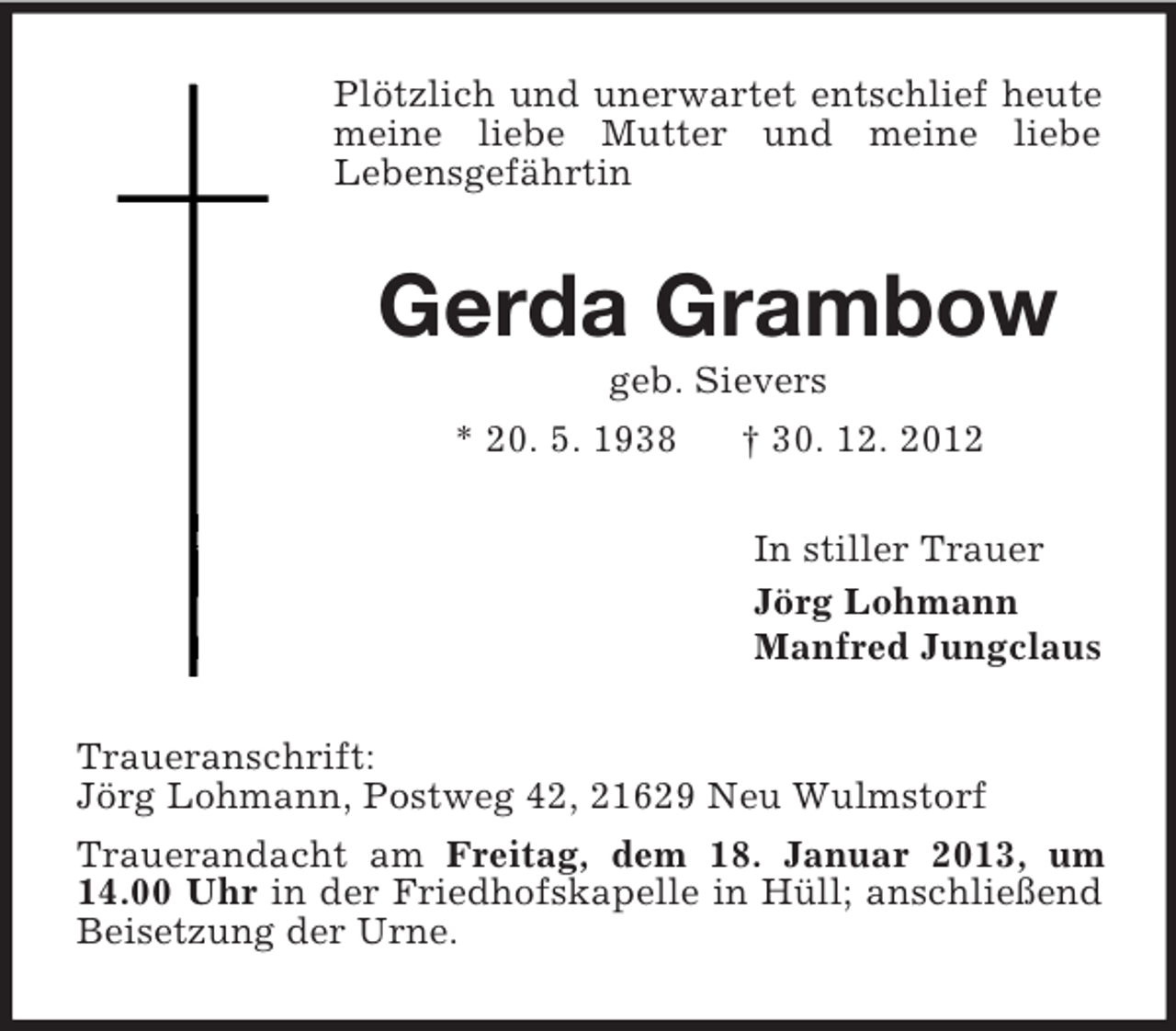 <p>Plötzlich und unerwartet entschlief heute meine liebe Mutter und meine liebe<br />Lebensgefährtin<br />Gerda Grambow<br />geb. Sievers<br />* 20. 5. 1938 † 30. 12. 2012<br />In stiller Trauer<br />Jörg Lohmann<br />Manfred Jungclaus<br />Traueranschrift:<br />Jörg Lohmann, Postweg 42, 21629 Neu Wulmstorf<br />Trauerandacht am Freitag, dem 18. Januar 2013, um 14.00 Uhr in der Friedhofskapelle in Hüll; anschließend Beisetzung der Urne.</p>