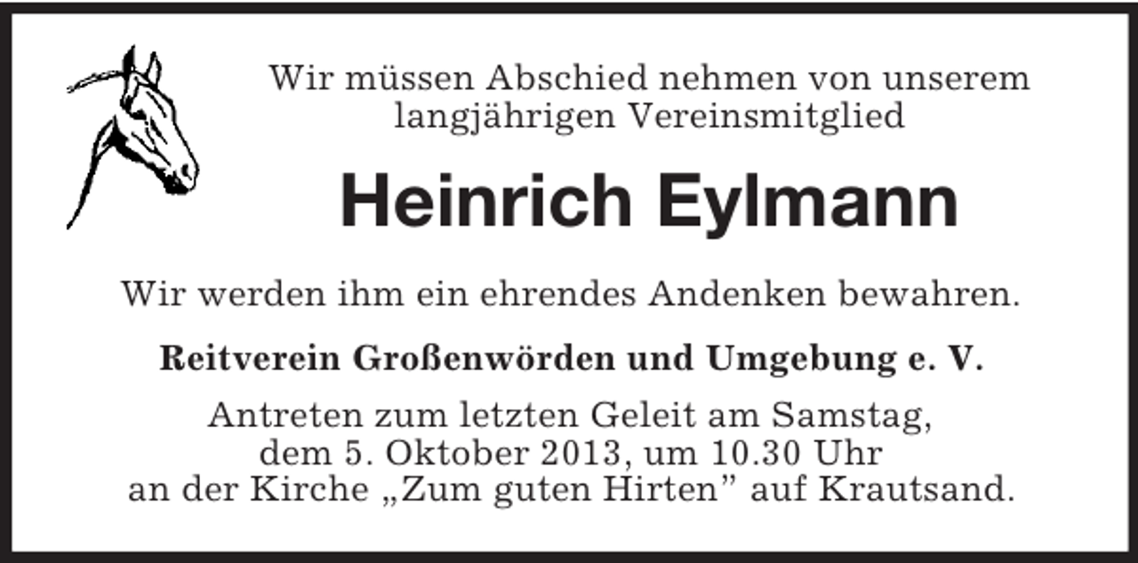 <p>Wir müssen Abschied nehmen von unserem<br />langjährigen Vereinsmitglied</p><p>Heinrich Eylmann<br />Wir werden ihm ein ehrendes Andenken bewahren.<br />Reitverein Großenwörden und Umgebung e. V.<br />Antreten zum letzten Geleit am Samstag,<br />dem 5. Oktober 2013, um 10.30 Uhr<br />an der Kirche „Zum guten Hirten” auf Krautsand.</p>