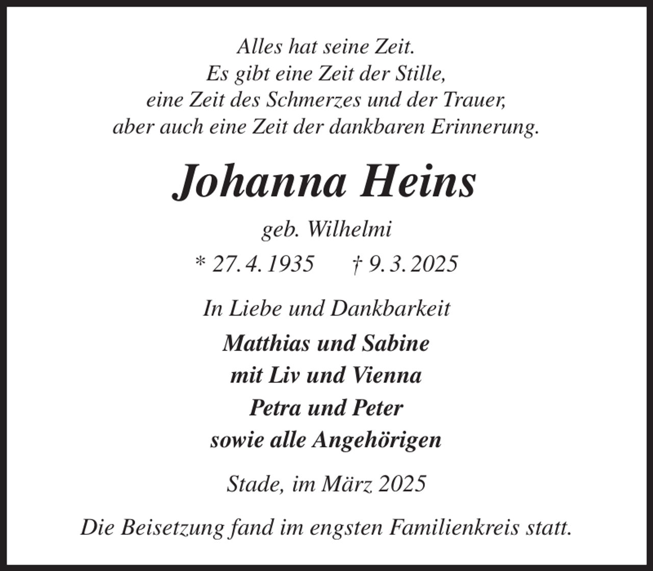 <p>Alles hat seine Zeit.<br />Es gibt eine Zeit der Stille,<br />eine Zeit des Schmerzes und der Trauer,<br />aber auch eine Zeit der dankbaren Erinnerung.<br />Johanna Heins<br />geb. Wilhelmi<br />* 27. 4. 1935 † 9. 3. 2025<br />In Liebe und Dankbarkeit<br />Matthias und Sabine<br />mit Liv und Vienna<br />Petra und Peter<br />sowie alle Angehörigen<br />Stade, im März 2025<br />Die Beisetzung fand im engsten Familienkreis statt.</p>